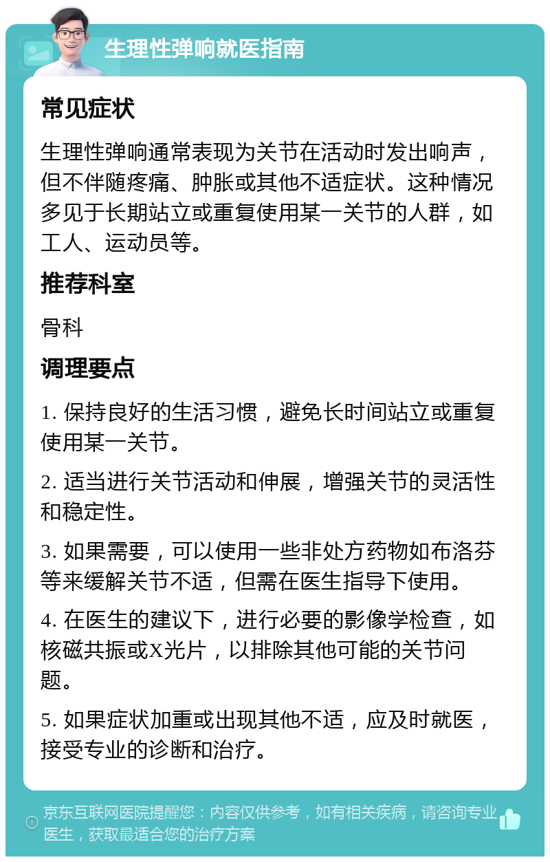 生理性弹响就医指南 常见症状 生理性弹响通常表现为关节在活动时发出响声，但不伴随疼痛、肿胀或其他不适症状。这种情况多见于长期站立或重复使用某一关节的人群，如工人、运动员等。 推荐科室 骨科 调理要点 1. 保持良好的生活习惯，避免长时间站立或重复使用某一关节。 2. 适当进行关节活动和伸展，增强关节的灵活性和稳定性。 3. 如果需要，可以使用一些非处方药物如布洛芬等来缓解关节不适，但需在医生指导下使用。 4. 在医生的建议下，进行必要的影像学检查，如核磁共振或X光片，以排除其他可能的关节问题。 5. 如果症状加重或出现其他不适，应及时就医，接受专业的诊断和治疗。