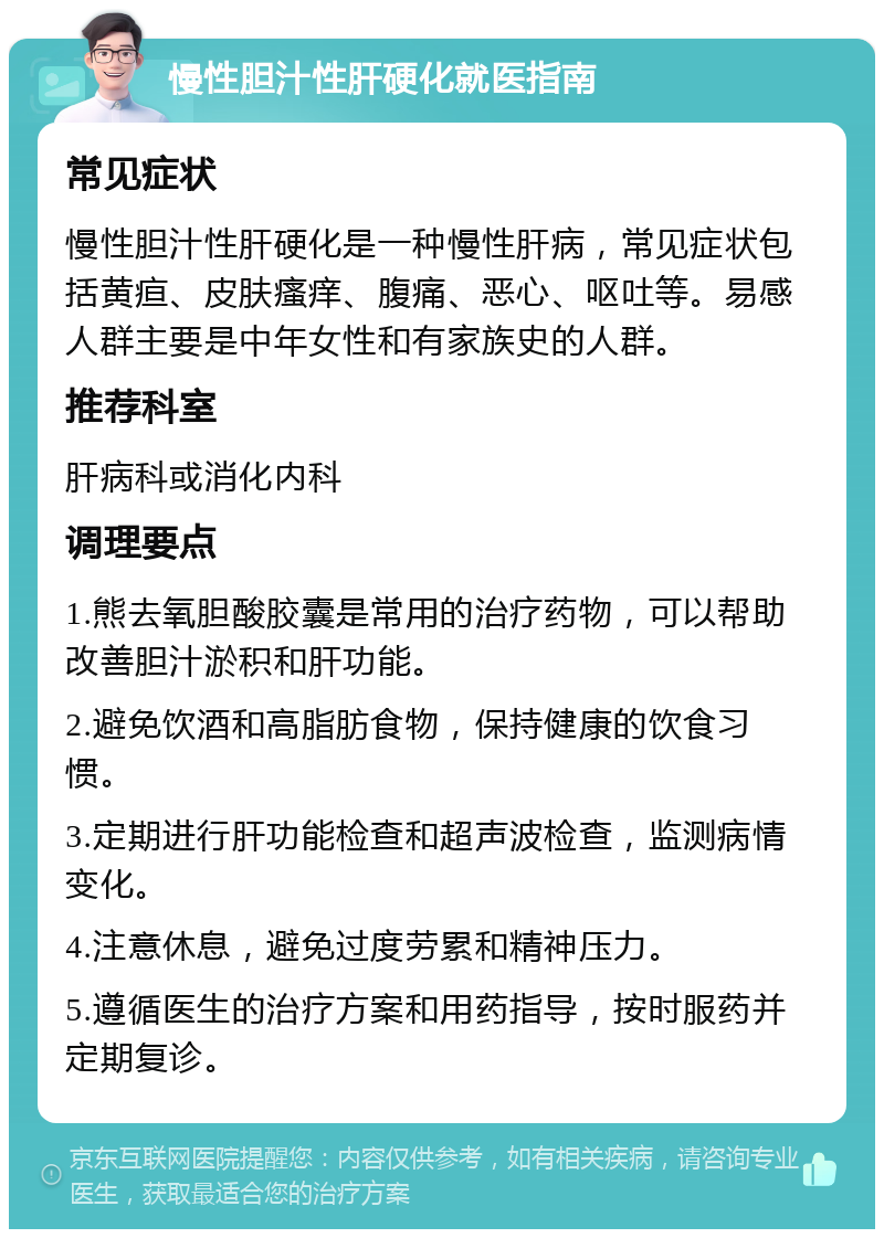 慢性胆汁性肝硬化就医指南 常见症状 慢性胆汁性肝硬化是一种慢性肝病，常见症状包括黄疸、皮肤瘙痒、腹痛、恶心、呕吐等。易感人群主要是中年女性和有家族史的人群。 推荐科室 肝病科或消化内科 调理要点 1.熊去氧胆酸胶囊是常用的治疗药物，可以帮助改善胆汁淤积和肝功能。 2.避免饮酒和高脂肪食物，保持健康的饮食习惯。 3.定期进行肝功能检查和超声波检查，监测病情变化。 4.注意休息，避免过度劳累和精神压力。 5.遵循医生的治疗方案和用药指导，按时服药并定期复诊。