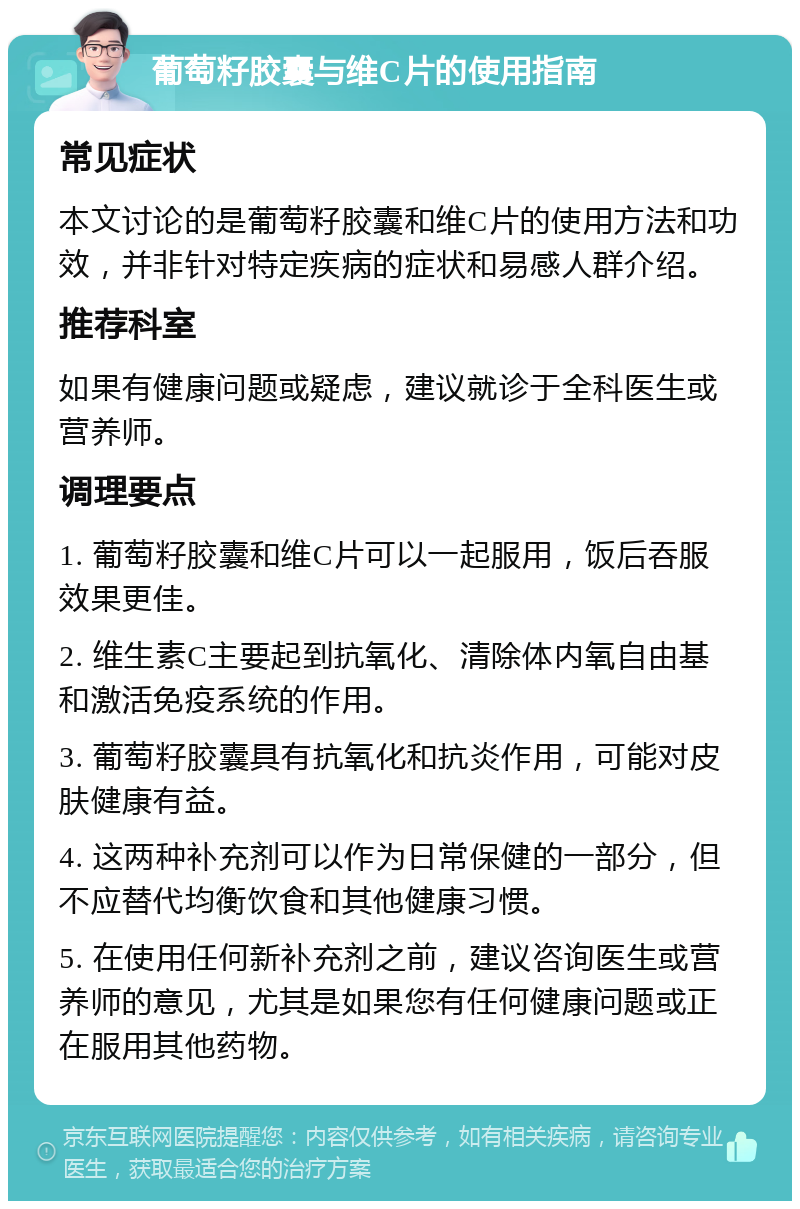 葡萄籽胶囊与维C片的使用指南 常见症状 本文讨论的是葡萄籽胶囊和维C片的使用方法和功效，并非针对特定疾病的症状和易感人群介绍。 推荐科室 如果有健康问题或疑虑，建议就诊于全科医生或营养师。 调理要点 1. 葡萄籽胶囊和维C片可以一起服用，饭后吞服效果更佳。 2. 维生素C主要起到抗氧化、清除体内氧自由基和激活免疫系统的作用。 3. 葡萄籽胶囊具有抗氧化和抗炎作用，可能对皮肤健康有益。 4. 这两种补充剂可以作为日常保健的一部分，但不应替代均衡饮食和其他健康习惯。 5. 在使用任何新补充剂之前，建议咨询医生或营养师的意见，尤其是如果您有任何健康问题或正在服用其他药物。