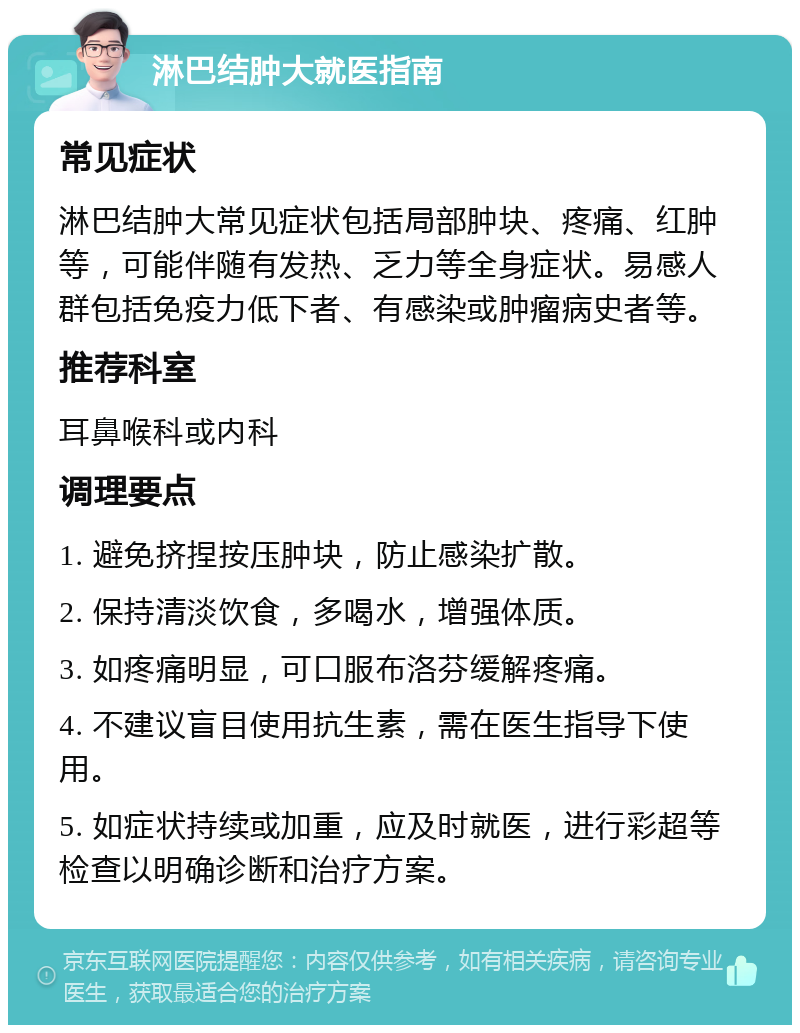 淋巴结肿大就医指南 常见症状 淋巴结肿大常见症状包括局部肿块、疼痛、红肿等，可能伴随有发热、乏力等全身症状。易感人群包括免疫力低下者、有感染或肿瘤病史者等。 推荐科室 耳鼻喉科或内科 调理要点 1. 避免挤捏按压肿块，防止感染扩散。 2. 保持清淡饮食，多喝水，增强体质。 3. 如疼痛明显，可口服布洛芬缓解疼痛。 4. 不建议盲目使用抗生素，需在医生指导下使用。 5. 如症状持续或加重，应及时就医，进行彩超等检查以明确诊断和治疗方案。