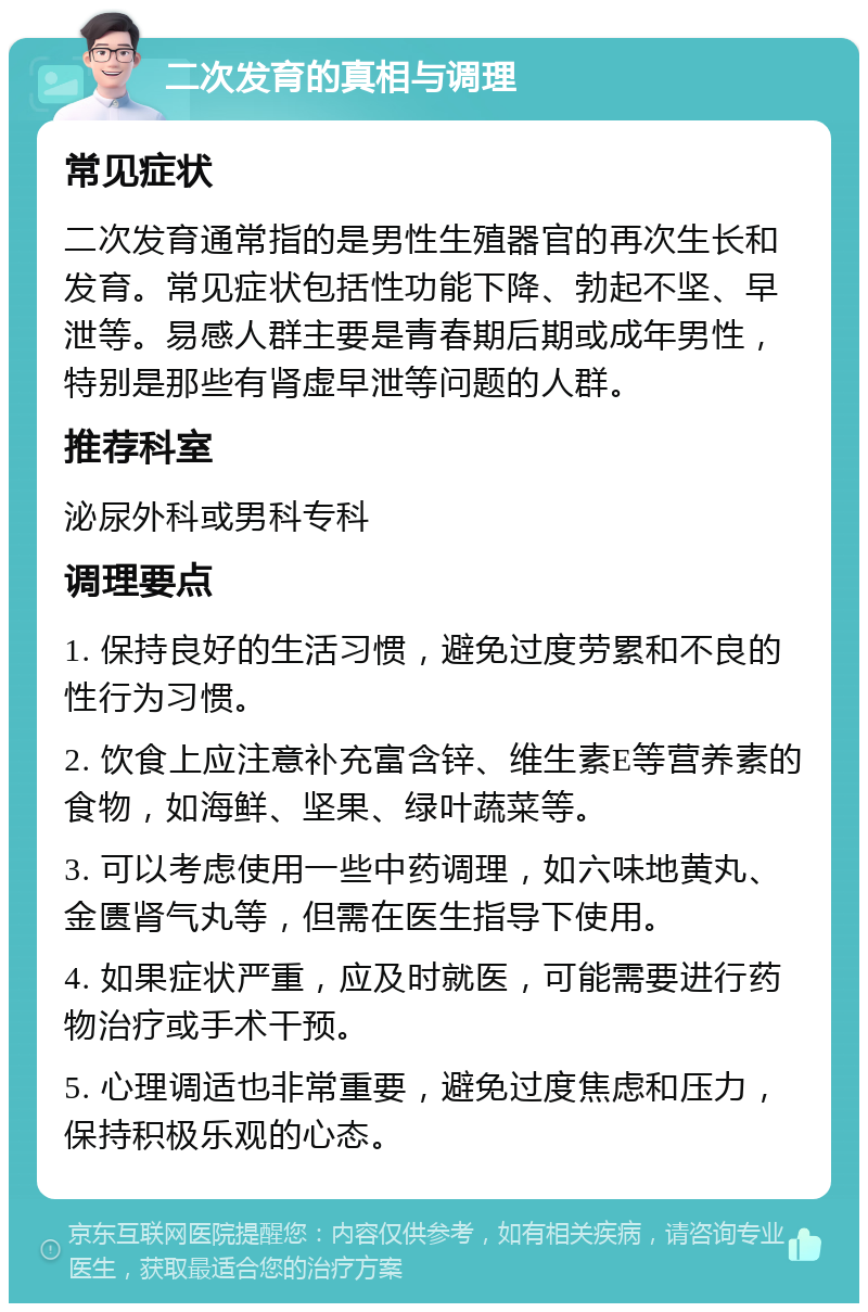 二次发育的真相与调理 常见症状 二次发育通常指的是男性生殖器官的再次生长和发育。常见症状包括性功能下降、勃起不坚、早泄等。易感人群主要是青春期后期或成年男性，特别是那些有肾虚早泄等问题的人群。 推荐科室 泌尿外科或男科专科 调理要点 1. 保持良好的生活习惯，避免过度劳累和不良的性行为习惯。 2. 饮食上应注意补充富含锌、维生素E等营养素的食物，如海鲜、坚果、绿叶蔬菜等。 3. 可以考虑使用一些中药调理，如六味地黄丸、金匮肾气丸等，但需在医生指导下使用。 4. 如果症状严重，应及时就医，可能需要进行药物治疗或手术干预。 5. 心理调适也非常重要，避免过度焦虑和压力，保持积极乐观的心态。