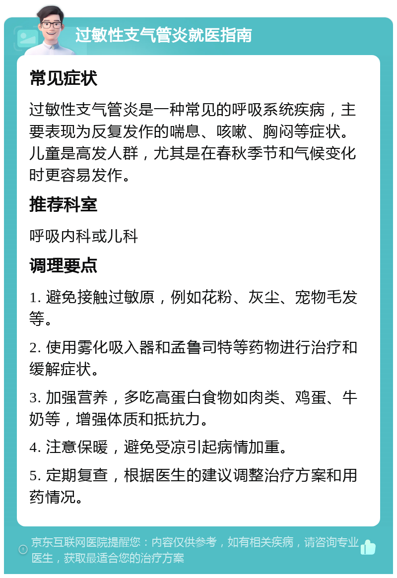 过敏性支气管炎就医指南 常见症状 过敏性支气管炎是一种常见的呼吸系统疾病，主要表现为反复发作的喘息、咳嗽、胸闷等症状。儿童是高发人群，尤其是在春秋季节和气候变化时更容易发作。 推荐科室 呼吸内科或儿科 调理要点 1. 避免接触过敏原，例如花粉、灰尘、宠物毛发等。 2. 使用雾化吸入器和孟鲁司特等药物进行治疗和缓解症状。 3. 加强营养，多吃高蛋白食物如肉类、鸡蛋、牛奶等，增强体质和抵抗力。 4. 注意保暖，避免受凉引起病情加重。 5. 定期复查，根据医生的建议调整治疗方案和用药情况。