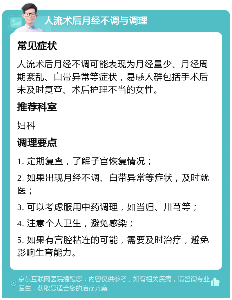 人流术后月经不调与调理 常见症状 人流术后月经不调可能表现为月经量少、月经周期紊乱、白带异常等症状，易感人群包括手术后未及时复查、术后护理不当的女性。 推荐科室 妇科 调理要点 1. 定期复查，了解子宫恢复情况； 2. 如果出现月经不调、白带异常等症状，及时就医； 3. 可以考虑服用中药调理，如当归、川芎等； 4. 注意个人卫生，避免感染； 5. 如果有宫腔粘连的可能，需要及时治疗，避免影响生育能力。