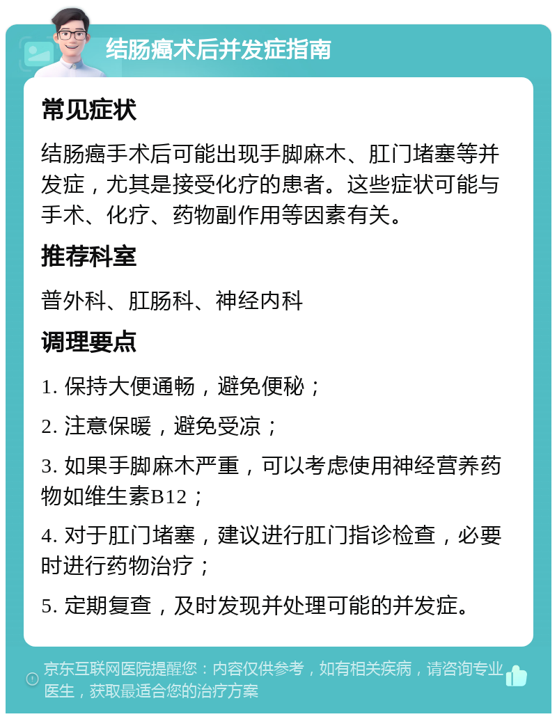 结肠癌术后并发症指南 常见症状 结肠癌手术后可能出现手脚麻木、肛门堵塞等并发症，尤其是接受化疗的患者。这些症状可能与手术、化疗、药物副作用等因素有关。 推荐科室 普外科、肛肠科、神经内科 调理要点 1. 保持大便通畅，避免便秘； 2. 注意保暖，避免受凉； 3. 如果手脚麻木严重，可以考虑使用神经营养药物如维生素B12； 4. 对于肛门堵塞，建议进行肛门指诊检查，必要时进行药物治疗； 5. 定期复查，及时发现并处理可能的并发症。