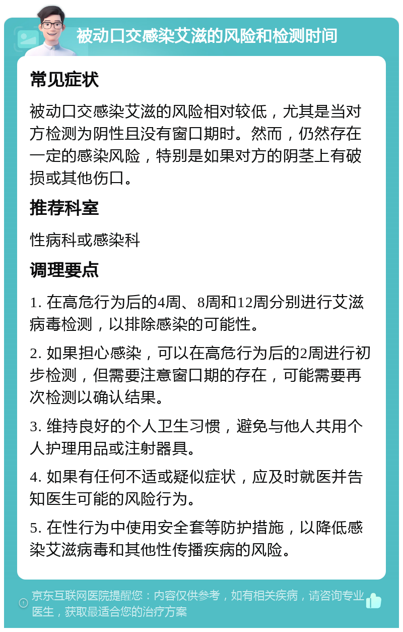 被动口交感染艾滋的风险和检测时间 常见症状 被动口交感染艾滋的风险相对较低，尤其是当对方检测为阴性且没有窗口期时。然而，仍然存在一定的感染风险，特别是如果对方的阴茎上有破损或其他伤口。 推荐科室 性病科或感染科 调理要点 1. 在高危行为后的4周、8周和12周分别进行艾滋病毒检测，以排除感染的可能性。 2. 如果担心感染，可以在高危行为后的2周进行初步检测，但需要注意窗口期的存在，可能需要再次检测以确认结果。 3. 维持良好的个人卫生习惯，避免与他人共用个人护理用品或注射器具。 4. 如果有任何不适或疑似症状，应及时就医并告知医生可能的风险行为。 5. 在性行为中使用安全套等防护措施，以降低感染艾滋病毒和其他性传播疾病的风险。