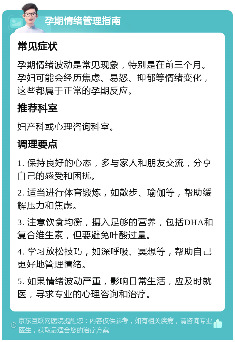 孕期情绪管理指南 常见症状 孕期情绪波动是常见现象，特别是在前三个月。孕妇可能会经历焦虑、易怒、抑郁等情绪变化，这些都属于正常的孕期反应。 推荐科室 妇产科或心理咨询科室。 调理要点 1. 保持良好的心态，多与家人和朋友交流，分享自己的感受和困扰。 2. 适当进行体育锻炼，如散步、瑜伽等，帮助缓解压力和焦虑。 3. 注意饮食均衡，摄入足够的营养，包括DHA和复合维生素，但要避免叶酸过量。 4. 学习放松技巧，如深呼吸、冥想等，帮助自己更好地管理情绪。 5. 如果情绪波动严重，影响日常生活，应及时就医，寻求专业的心理咨询和治疗。