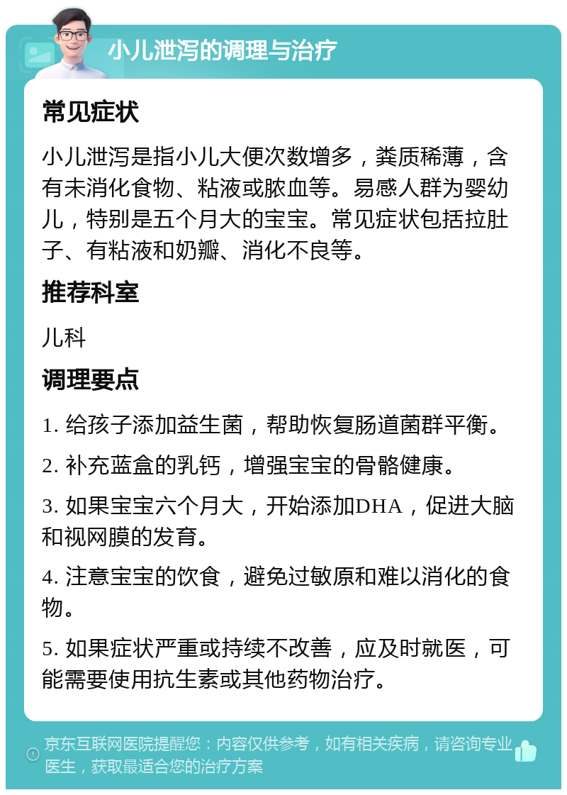 小儿泄泻的调理与治疗 常见症状 小儿泄泻是指小儿大便次数增多，粪质稀薄，含有未消化食物、粘液或脓血等。易感人群为婴幼儿，特别是五个月大的宝宝。常见症状包括拉肚子、有粘液和奶瓣、消化不良等。 推荐科室 儿科 调理要点 1. 给孩子添加益生菌，帮助恢复肠道菌群平衡。 2. 补充蓝盒的乳钙，增强宝宝的骨骼健康。 3. 如果宝宝六个月大，开始添加DHA，促进大脑和视网膜的发育。 4. 注意宝宝的饮食，避免过敏原和难以消化的食物。 5. 如果症状严重或持续不改善，应及时就医，可能需要使用抗生素或其他药物治疗。