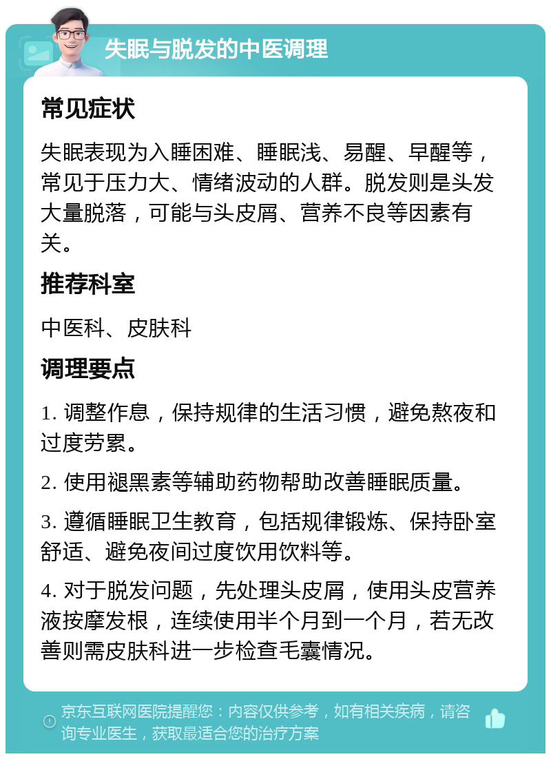 失眠与脱发的中医调理 常见症状 失眠表现为入睡困难、睡眠浅、易醒、早醒等，常见于压力大、情绪波动的人群。脱发则是头发大量脱落，可能与头皮屑、营养不良等因素有关。 推荐科室 中医科、皮肤科 调理要点 1. 调整作息，保持规律的生活习惯，避免熬夜和过度劳累。 2. 使用褪黑素等辅助药物帮助改善睡眠质量。 3. 遵循睡眠卫生教育，包括规律锻炼、保持卧室舒适、避免夜间过度饮用饮料等。 4. 对于脱发问题，先处理头皮屑，使用头皮营养液按摩发根，连续使用半个月到一个月，若无改善则需皮肤科进一步检查毛囊情况。