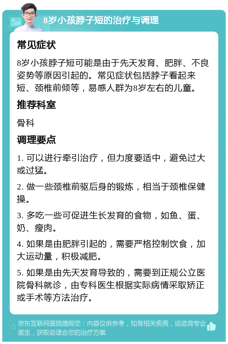 8岁小孩脖子短的治疗与调理 常见症状 8岁小孩脖子短可能是由于先天发育、肥胖、不良姿势等原因引起的。常见症状包括脖子看起来短、颈椎前倾等，易感人群为8岁左右的儿童。 推荐科室 骨科 调理要点 1. 可以进行牵引治疗，但力度要适中，避免过大或过猛。 2. 做一些颈椎前驱后身的锻炼，相当于颈椎保健操。 3. 多吃一些可促进生长发育的食物，如鱼、蛋、奶、瘦肉。 4. 如果是由肥胖引起的，需要严格控制饮食，加大运动量，积极减肥。 5. 如果是由先天发育导致的，需要到正规公立医院骨科就诊，由专科医生根据实际病情采取矫正或手术等方法治疗。