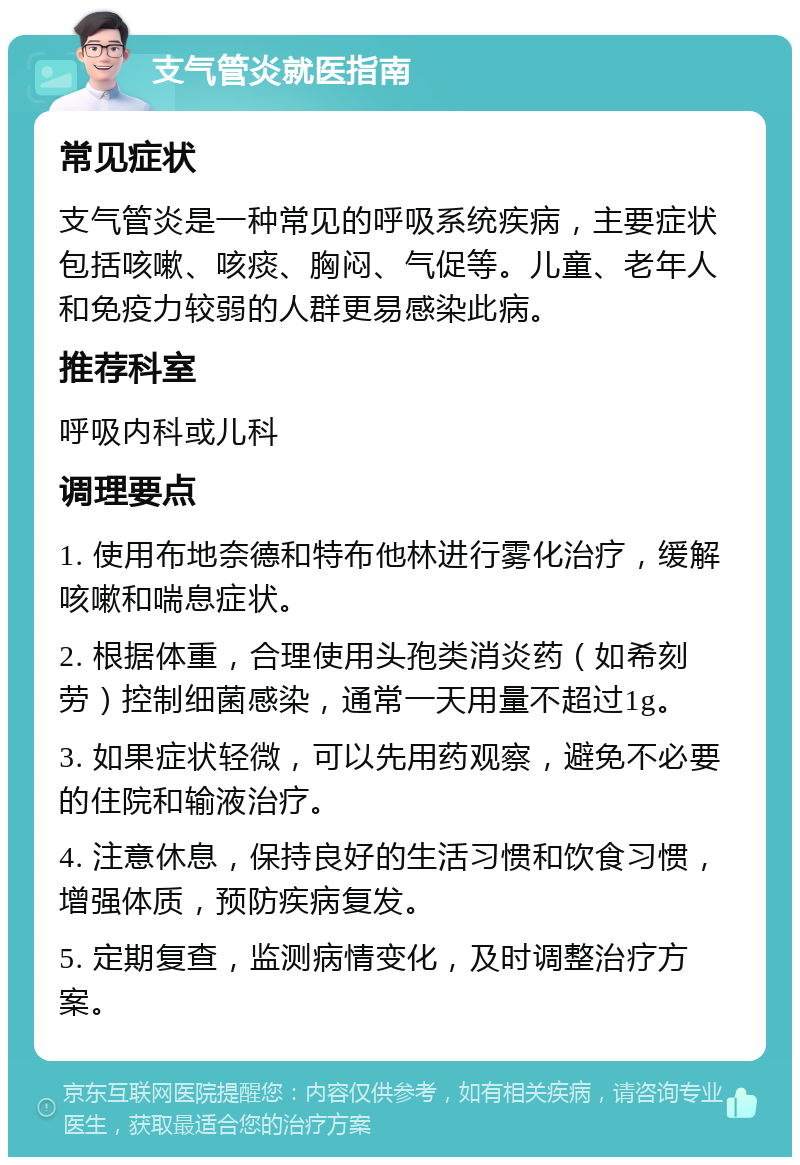 支气管炎就医指南 常见症状 支气管炎是一种常见的呼吸系统疾病，主要症状包括咳嗽、咳痰、胸闷、气促等。儿童、老年人和免疫力较弱的人群更易感染此病。 推荐科室 呼吸内科或儿科 调理要点 1. 使用布地奈德和特布他林进行雾化治疗，缓解咳嗽和喘息症状。 2. 根据体重，合理使用头孢类消炎药（如希刻劳）控制细菌感染，通常一天用量不超过1g。 3. 如果症状轻微，可以先用药观察，避免不必要的住院和输液治疗。 4. 注意休息，保持良好的生活习惯和饮食习惯，增强体质，预防疾病复发。 5. 定期复查，监测病情变化，及时调整治疗方案。