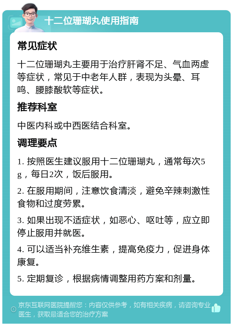 十二位珊瑚丸使用指南 常见症状 十二位珊瑚丸主要用于治疗肝肾不足、气血两虚等症状，常见于中老年人群，表现为头晕、耳鸣、腰膝酸软等症状。 推荐科室 中医内科或中西医结合科室。 调理要点 1. 按照医生建议服用十二位珊瑚丸，通常每次5g，每日2次，饭后服用。 2. 在服用期间，注意饮食清淡，避免辛辣刺激性食物和过度劳累。 3. 如果出现不适症状，如恶心、呕吐等，应立即停止服用并就医。 4. 可以适当补充维生素，提高免疫力，促进身体康复。 5. 定期复诊，根据病情调整用药方案和剂量。