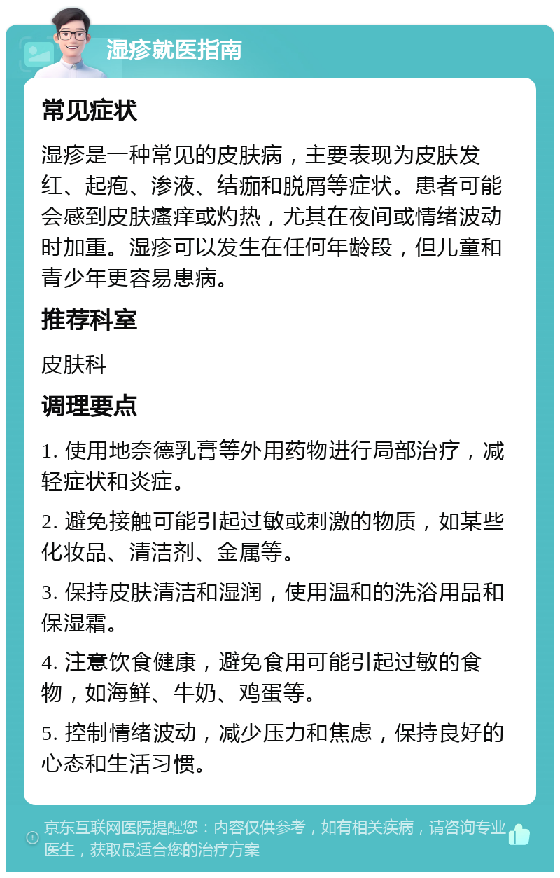 湿疹就医指南 常见症状 湿疹是一种常见的皮肤病，主要表现为皮肤发红、起疱、渗液、结痂和脱屑等症状。患者可能会感到皮肤瘙痒或灼热，尤其在夜间或情绪波动时加重。湿疹可以发生在任何年龄段，但儿童和青少年更容易患病。 推荐科室 皮肤科 调理要点 1. 使用地奈德乳膏等外用药物进行局部治疗，减轻症状和炎症。 2. 避免接触可能引起过敏或刺激的物质，如某些化妆品、清洁剂、金属等。 3. 保持皮肤清洁和湿润，使用温和的洗浴用品和保湿霜。 4. 注意饮食健康，避免食用可能引起过敏的食物，如海鲜、牛奶、鸡蛋等。 5. 控制情绪波动，减少压力和焦虑，保持良好的心态和生活习惯。