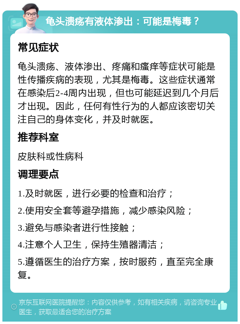 龟头溃疡有液体渗出：可能是梅毒？ 常见症状 龟头溃疡、液体渗出、疼痛和瘙痒等症状可能是性传播疾病的表现，尤其是梅毒。这些症状通常在感染后2-4周内出现，但也可能延迟到几个月后才出现。因此，任何有性行为的人都应该密切关注自己的身体变化，并及时就医。 推荐科室 皮肤科或性病科 调理要点 1.及时就医，进行必要的检查和治疗； 2.使用安全套等避孕措施，减少感染风险； 3.避免与感染者进行性接触； 4.注意个人卫生，保持生殖器清洁； 5.遵循医生的治疗方案，按时服药，直至完全康复。