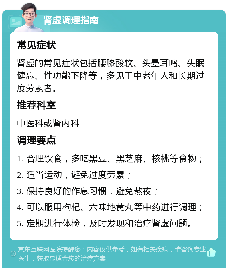 肾虚调理指南 常见症状 肾虚的常见症状包括腰膝酸软、头晕耳鸣、失眠健忘、性功能下降等，多见于中老年人和长期过度劳累者。 推荐科室 中医科或肾内科 调理要点 1. 合理饮食，多吃黑豆、黑芝麻、核桃等食物； 2. 适当运动，避免过度劳累； 3. 保持良好的作息习惯，避免熬夜； 4. 可以服用枸杞、六味地黄丸等中药进行调理； 5. 定期进行体检，及时发现和治疗肾虚问题。