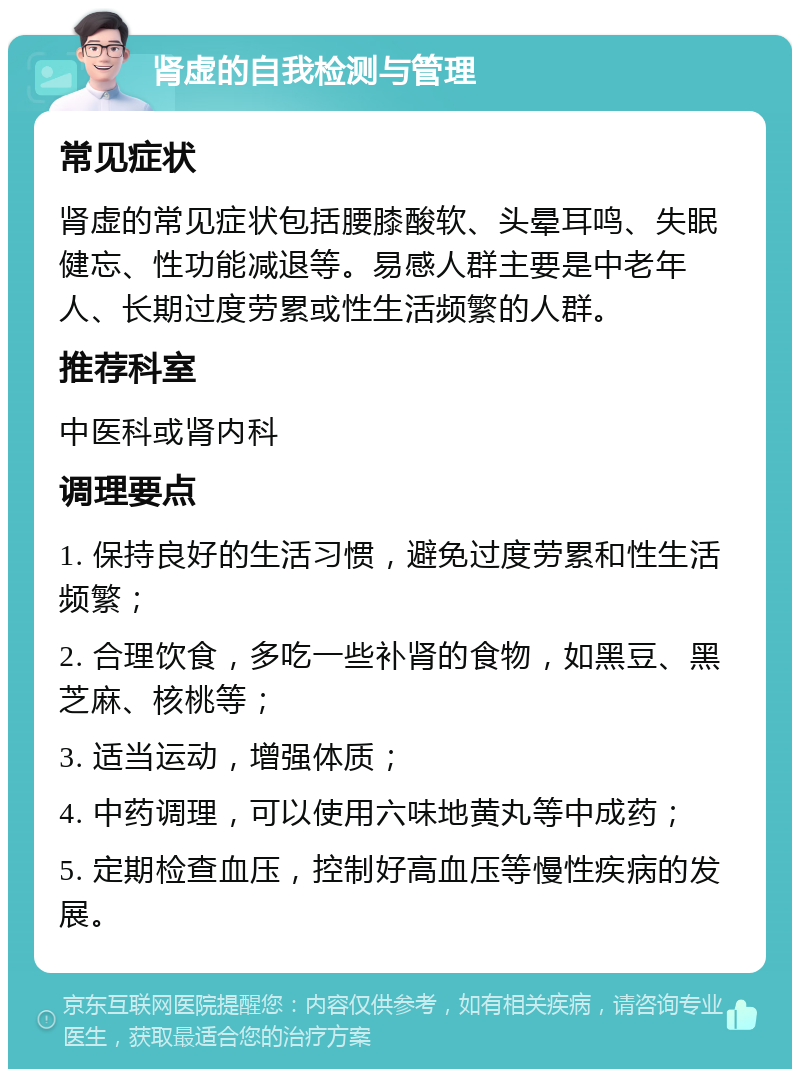 肾虚的自我检测与管理 常见症状 肾虚的常见症状包括腰膝酸软、头晕耳鸣、失眠健忘、性功能减退等。易感人群主要是中老年人、长期过度劳累或性生活频繁的人群。 推荐科室 中医科或肾内科 调理要点 1. 保持良好的生活习惯，避免过度劳累和性生活频繁； 2. 合理饮食，多吃一些补肾的食物，如黑豆、黑芝麻、核桃等； 3. 适当运动，增强体质； 4. 中药调理，可以使用六味地黄丸等中成药； 5. 定期检查血压，控制好高血压等慢性疾病的发展。