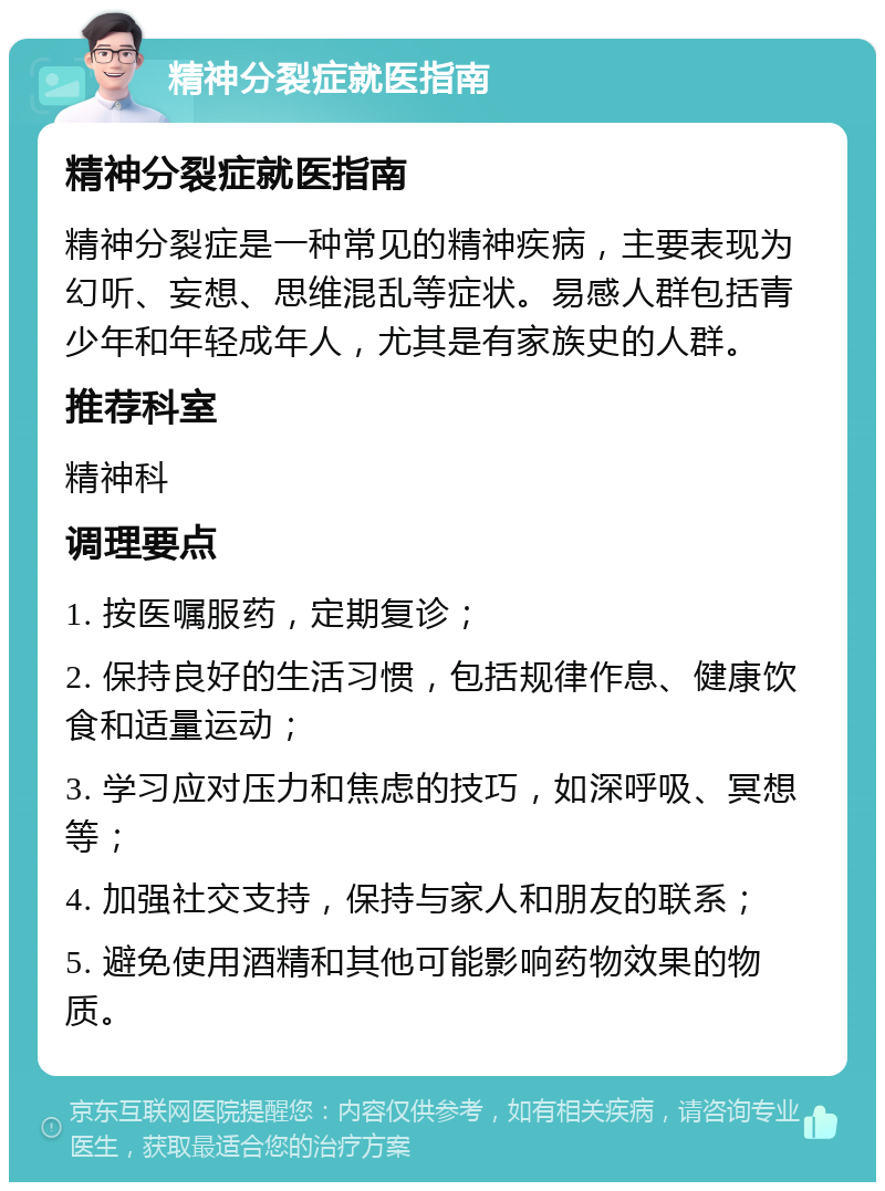 精神分裂症就医指南 精神分裂症就医指南 精神分裂症是一种常见的精神疾病，主要表现为幻听、妄想、思维混乱等症状。易感人群包括青少年和年轻成年人，尤其是有家族史的人群。 推荐科室 精神科 调理要点 1. 按医嘱服药，定期复诊； 2. 保持良好的生活习惯，包括规律作息、健康饮食和适量运动； 3. 学习应对压力和焦虑的技巧，如深呼吸、冥想等； 4. 加强社交支持，保持与家人和朋友的联系； 5. 避免使用酒精和其他可能影响药物效果的物质。