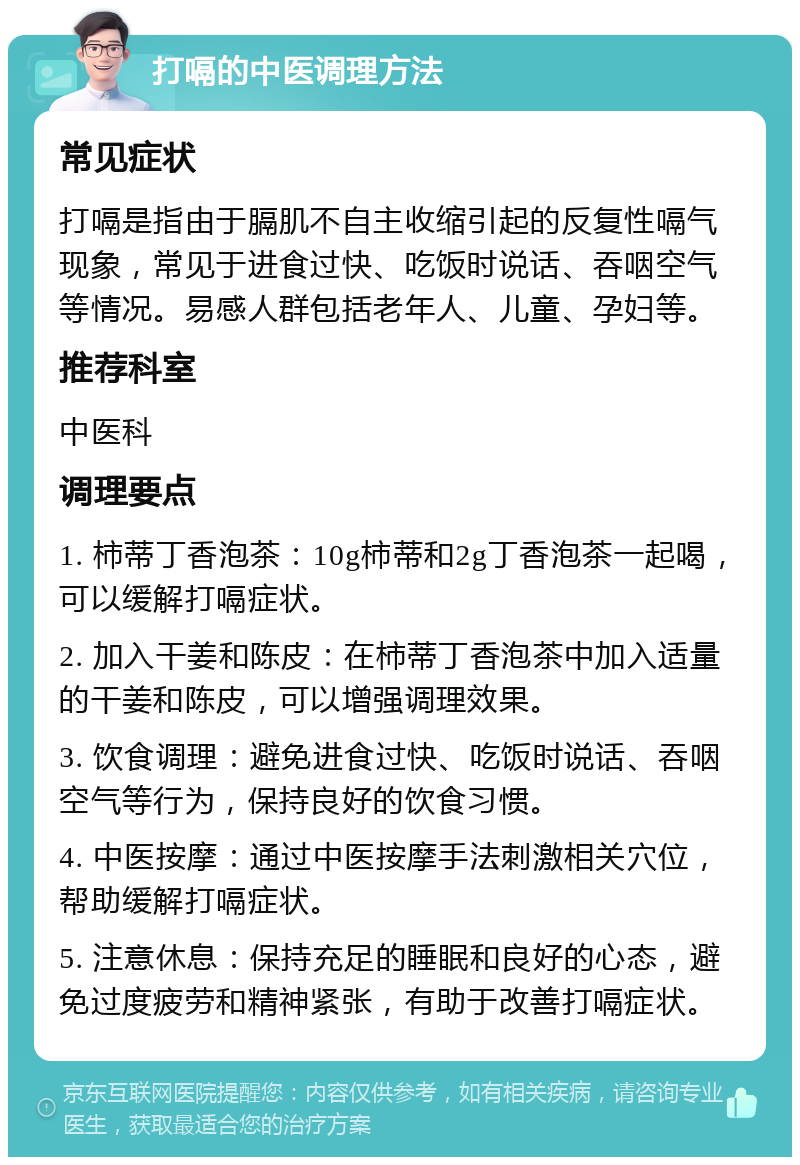 打嗝的中医调理方法 常见症状 打嗝是指由于膈肌不自主收缩引起的反复性嗝气现象，常见于进食过快、吃饭时说话、吞咽空气等情况。易感人群包括老年人、儿童、孕妇等。 推荐科室 中医科 调理要点 1. 柿蒂丁香泡茶：10g柿蒂和2g丁香泡茶一起喝，可以缓解打嗝症状。 2. 加入干姜和陈皮：在柿蒂丁香泡茶中加入适量的干姜和陈皮，可以增强调理效果。 3. 饮食调理：避免进食过快、吃饭时说话、吞咽空气等行为，保持良好的饮食习惯。 4. 中医按摩：通过中医按摩手法刺激相关穴位，帮助缓解打嗝症状。 5. 注意休息：保持充足的睡眠和良好的心态，避免过度疲劳和精神紧张，有助于改善打嗝症状。