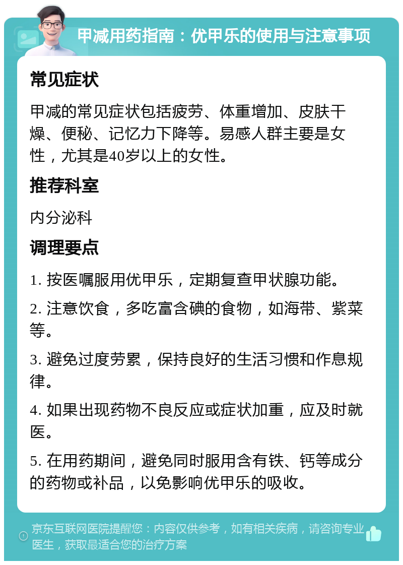 甲减用药指南：优甲乐的使用与注意事项 常见症状 甲减的常见症状包括疲劳、体重增加、皮肤干燥、便秘、记忆力下降等。易感人群主要是女性，尤其是40岁以上的女性。 推荐科室 内分泌科 调理要点 1. 按医嘱服用优甲乐，定期复查甲状腺功能。 2. 注意饮食，多吃富含碘的食物，如海带、紫菜等。 3. 避免过度劳累，保持良好的生活习惯和作息规律。 4. 如果出现药物不良反应或症状加重，应及时就医。 5. 在用药期间，避免同时服用含有铁、钙等成分的药物或补品，以免影响优甲乐的吸收。