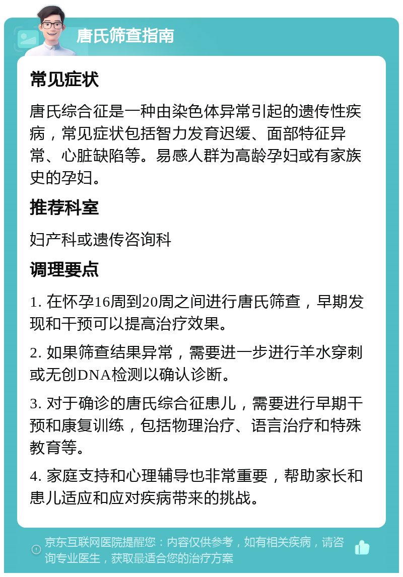 唐氏筛查指南 常见症状 唐氏综合征是一种由染色体异常引起的遗传性疾病，常见症状包括智力发育迟缓、面部特征异常、心脏缺陷等。易感人群为高龄孕妇或有家族史的孕妇。 推荐科室 妇产科或遗传咨询科 调理要点 1. 在怀孕16周到20周之间进行唐氏筛查，早期发现和干预可以提高治疗效果。 2. 如果筛查结果异常，需要进一步进行羊水穿刺或无创DNA检测以确认诊断。 3. 对于确诊的唐氏综合征患儿，需要进行早期干预和康复训练，包括物理治疗、语言治疗和特殊教育等。 4. 家庭支持和心理辅导也非常重要，帮助家长和患儿适应和应对疾病带来的挑战。