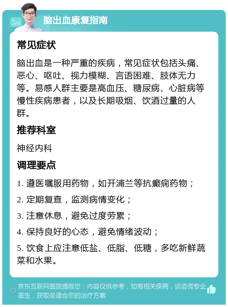 脑出血康复指南 常见症状 脑出血是一种严重的疾病，常见症状包括头痛、恶心、呕吐、视力模糊、言语困难、肢体无力等。易感人群主要是高血压、糖尿病、心脏病等慢性疾病患者，以及长期吸烟、饮酒过量的人群。 推荐科室 神经内科 调理要点 1. 遵医嘱服用药物，如开浦兰等抗癫痫药物； 2. 定期复查，监测病情变化； 3. 注意休息，避免过度劳累； 4. 保持良好的心态，避免情绪波动； 5. 饮食上应注意低盐、低脂、低糖，多吃新鲜蔬菜和水果。