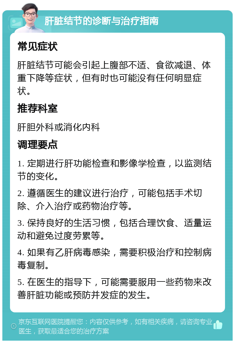 肝脏结节的诊断与治疗指南 常见症状 肝脏结节可能会引起上腹部不适、食欲减退、体重下降等症状，但有时也可能没有任何明显症状。 推荐科室 肝胆外科或消化内科 调理要点 1. 定期进行肝功能检查和影像学检查，以监测结节的变化。 2. 遵循医生的建议进行治疗，可能包括手术切除、介入治疗或药物治疗等。 3. 保持良好的生活习惯，包括合理饮食、适量运动和避免过度劳累等。 4. 如果有乙肝病毒感染，需要积极治疗和控制病毒复制。 5. 在医生的指导下，可能需要服用一些药物来改善肝脏功能或预防并发症的发生。