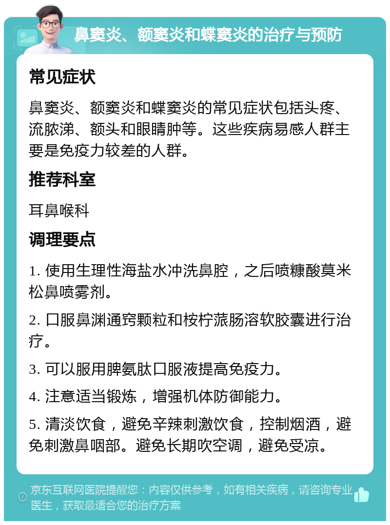 鼻窦炎、额窦炎和蝶窦炎的治疗与预防 常见症状 鼻窦炎、额窦炎和蝶窦炎的常见症状包括头疼、流脓涕、额头和眼睛肿等。这些疾病易感人群主要是免疫力较差的人群。 推荐科室 耳鼻喉科 调理要点 1. 使用生理性海盐水冲洗鼻腔，之后喷糠酸莫米松鼻喷雾剂。 2. 口服鼻渊通窍颗粒和桉柠蒎肠溶软胶囊进行治疗。 3. 可以服用脾氨肽口服液提高免疫力。 4. 注意适当锻炼，增强机体防御能力。 5. 清淡饮食，避免辛辣刺激饮食，控制烟酒，避免刺激鼻咽部。避免长期吹空调，避免受凉。