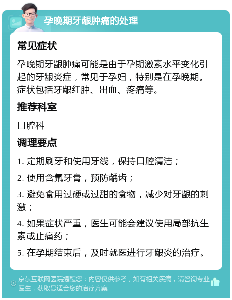 孕晚期牙龈肿痛的处理 常见症状 孕晚期牙龈肿痛可能是由于孕期激素水平变化引起的牙龈炎症，常见于孕妇，特别是在孕晚期。症状包括牙龈红肿、出血、疼痛等。 推荐科室 口腔科 调理要点 1. 定期刷牙和使用牙线，保持口腔清洁； 2. 使用含氟牙膏，预防龋齿； 3. 避免食用过硬或过甜的食物，减少对牙龈的刺激； 4. 如果症状严重，医生可能会建议使用局部抗生素或止痛药； 5. 在孕期结束后，及时就医进行牙龈炎的治疗。