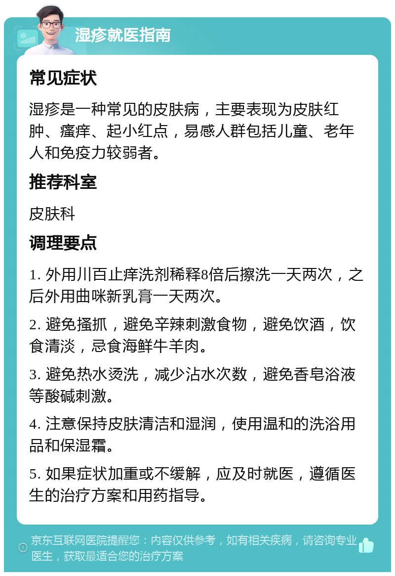 湿疹就医指南 常见症状 湿疹是一种常见的皮肤病，主要表现为皮肤红肿、瘙痒、起小红点，易感人群包括儿童、老年人和免疫力较弱者。 推荐科室 皮肤科 调理要点 1. 外用川百止痒洗剂稀释8倍后擦洗一天两次，之后外用曲咪新乳膏一天两次。 2. 避免搔抓，避免辛辣刺激食物，避免饮酒，饮食清淡，忌食海鲜牛羊肉。 3. 避免热水烫洗，减少沾水次数，避免香皂浴液等酸碱刺激。 4. 注意保持皮肤清洁和湿润，使用温和的洗浴用品和保湿霜。 5. 如果症状加重或不缓解，应及时就医，遵循医生的治疗方案和用药指导。