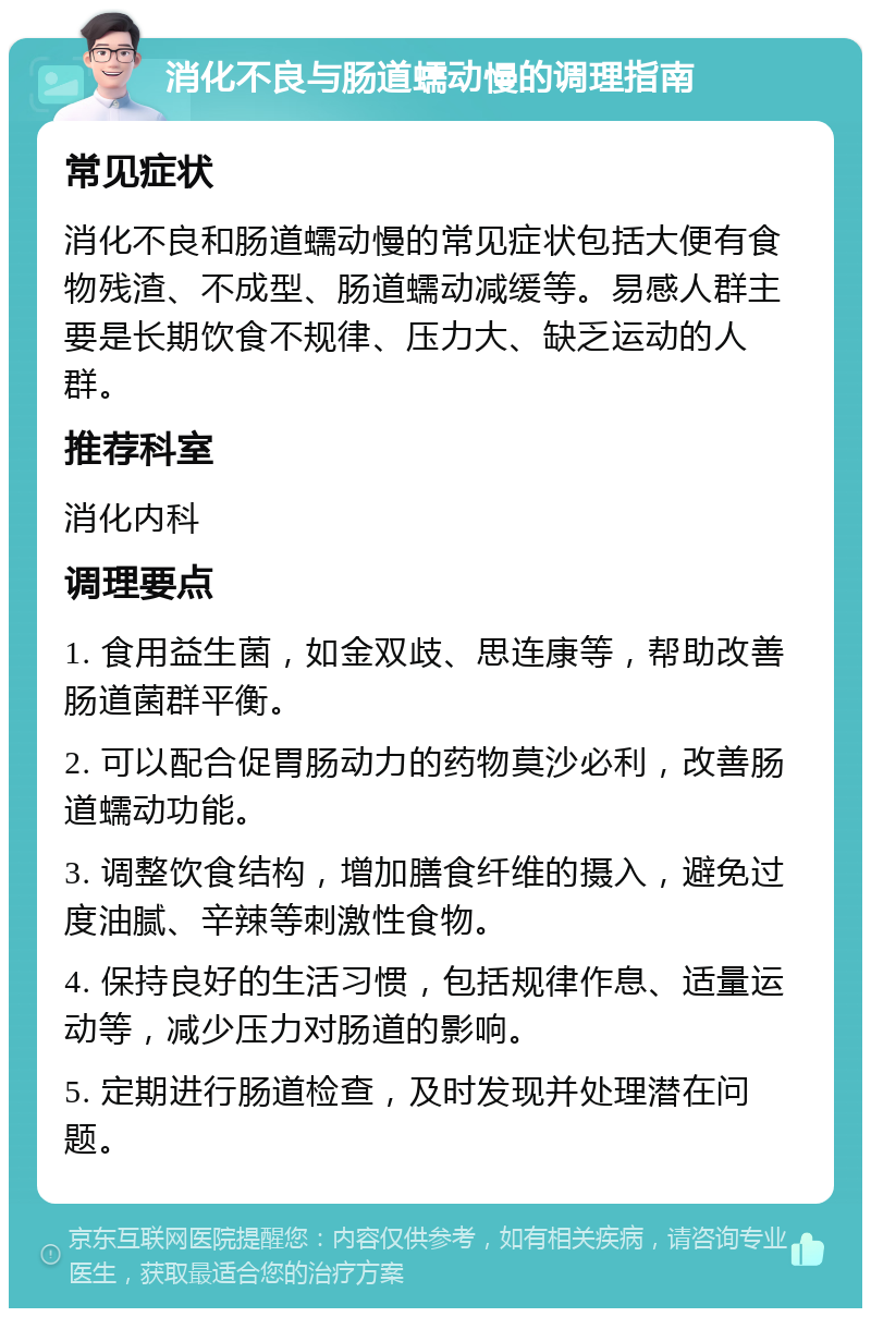 消化不良与肠道蠕动慢的调理指南 常见症状 消化不良和肠道蠕动慢的常见症状包括大便有食物残渣、不成型、肠道蠕动减缓等。易感人群主要是长期饮食不规律、压力大、缺乏运动的人群。 推荐科室 消化内科 调理要点 1. 食用益生菌，如金双歧、思连康等，帮助改善肠道菌群平衡。 2. 可以配合促胃肠动力的药物莫沙必利，改善肠道蠕动功能。 3. 调整饮食结构，增加膳食纤维的摄入，避免过度油腻、辛辣等刺激性食物。 4. 保持良好的生活习惯，包括规律作息、适量运动等，减少压力对肠道的影响。 5. 定期进行肠道检查，及时发现并处理潜在问题。