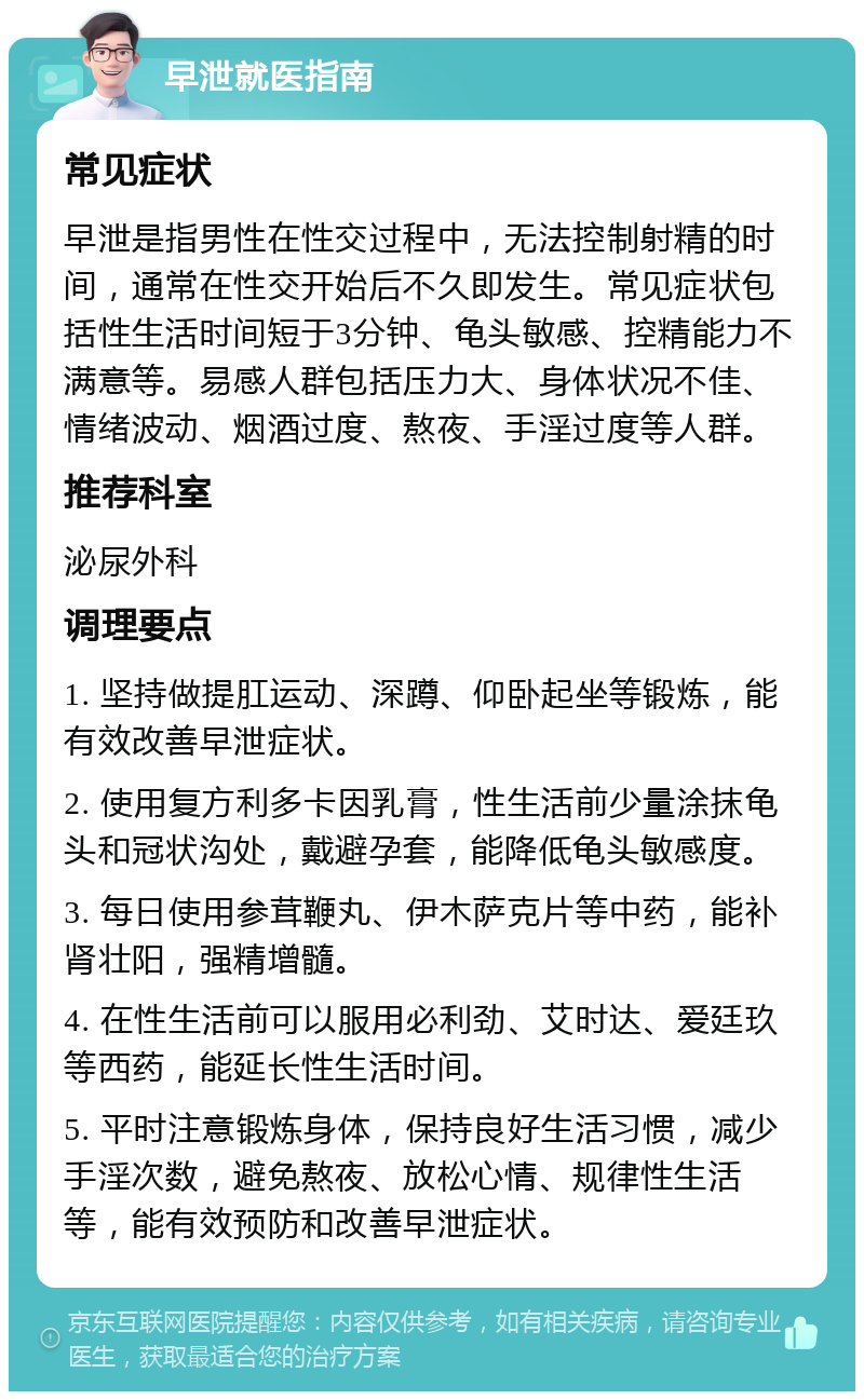 早泄就医指南 常见症状 早泄是指男性在性交过程中，无法控制射精的时间，通常在性交开始后不久即发生。常见症状包括性生活时间短于3分钟、龟头敏感、控精能力不满意等。易感人群包括压力大、身体状况不佳、情绪波动、烟酒过度、熬夜、手淫过度等人群。 推荐科室 泌尿外科 调理要点 1. 坚持做提肛运动、深蹲、仰卧起坐等锻炼，能有效改善早泄症状。 2. 使用复方利多卡因乳膏，性生活前少量涂抹龟头和冠状沟处，戴避孕套，能降低龟头敏感度。 3. 每日使用参茸鞭丸、伊木萨克片等中药，能补肾壮阳，强精增髓。 4. 在性生活前可以服用必利劲、艾时达、爱廷玖等西药，能延长性生活时间。 5. 平时注意锻炼身体，保持良好生活习惯，减少手淫次数，避免熬夜、放松心情、规律性生活等，能有效预防和改善早泄症状。