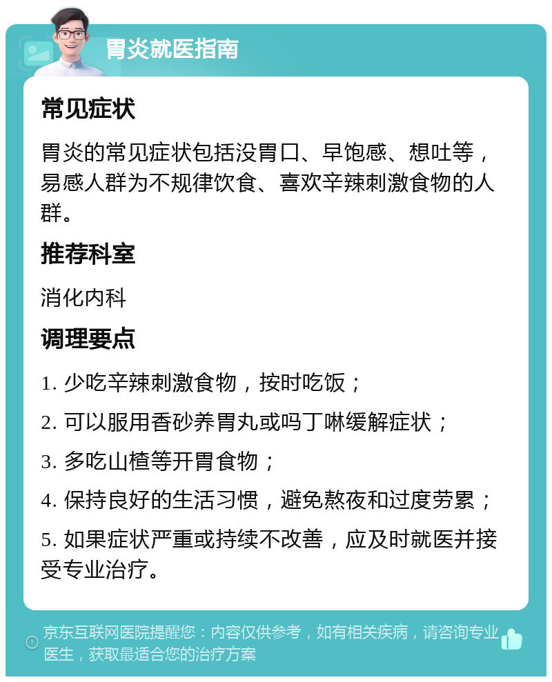 胃炎就医指南 常见症状 胃炎的常见症状包括没胃口、早饱感、想吐等，易感人群为不规律饮食、喜欢辛辣刺激食物的人群。 推荐科室 消化内科 调理要点 1. 少吃辛辣刺激食物，按时吃饭； 2. 可以服用香砂养胃丸或吗丁啉缓解症状； 3. 多吃山楂等开胃食物； 4. 保持良好的生活习惯，避免熬夜和过度劳累； 5. 如果症状严重或持续不改善，应及时就医并接受专业治疗。