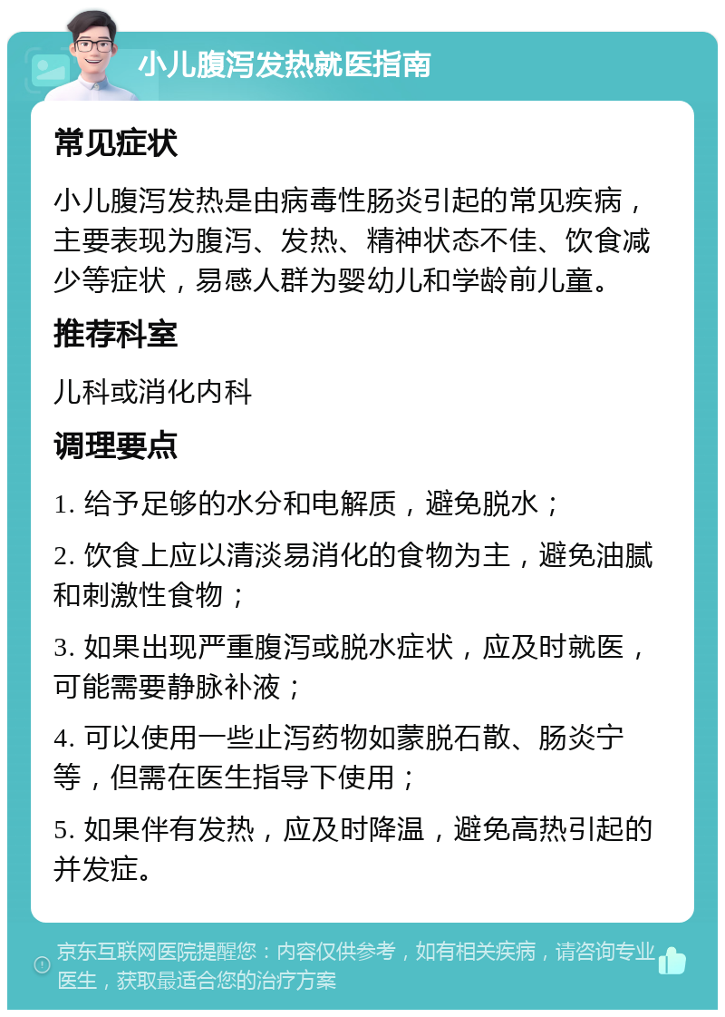 小儿腹泻发热就医指南 常见症状 小儿腹泻发热是由病毒性肠炎引起的常见疾病，主要表现为腹泻、发热、精神状态不佳、饮食减少等症状，易感人群为婴幼儿和学龄前儿童。 推荐科室 儿科或消化内科 调理要点 1. 给予足够的水分和电解质，避免脱水； 2. 饮食上应以清淡易消化的食物为主，避免油腻和刺激性食物； 3. 如果出现严重腹泻或脱水症状，应及时就医，可能需要静脉补液； 4. 可以使用一些止泻药物如蒙脱石散、肠炎宁等，但需在医生指导下使用； 5. 如果伴有发热，应及时降温，避免高热引起的并发症。