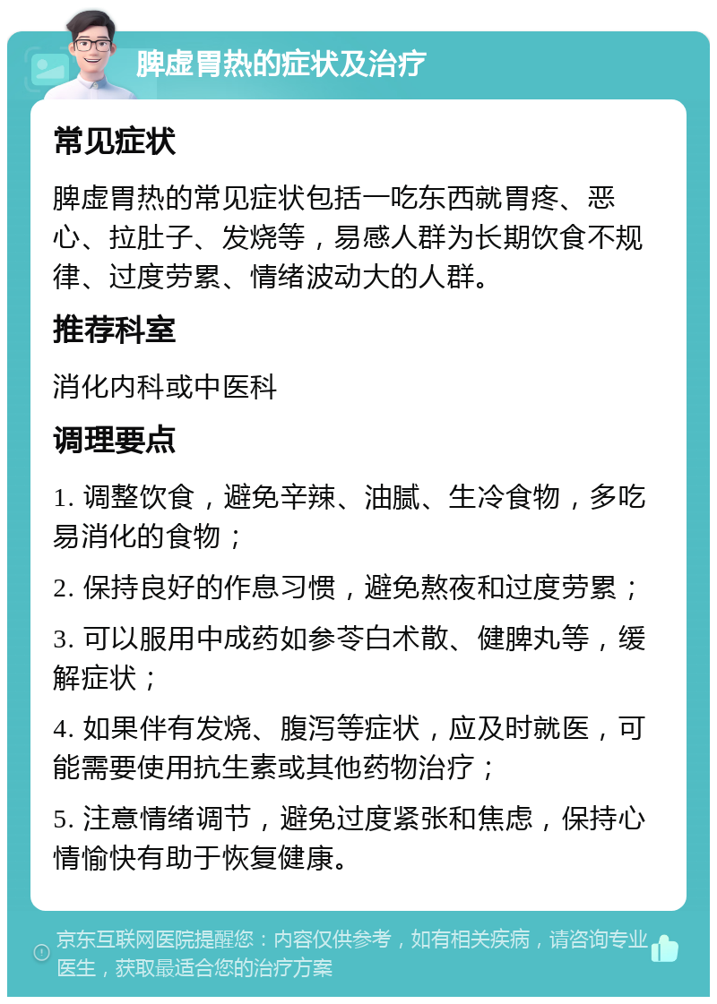 脾虚胃热的症状及治疗 常见症状 脾虚胃热的常见症状包括一吃东西就胃疼、恶心、拉肚子、发烧等，易感人群为长期饮食不规律、过度劳累、情绪波动大的人群。 推荐科室 消化内科或中医科 调理要点 1. 调整饮食，避免辛辣、油腻、生冷食物，多吃易消化的食物； 2. 保持良好的作息习惯，避免熬夜和过度劳累； 3. 可以服用中成药如参苓白术散、健脾丸等，缓解症状； 4. 如果伴有发烧、腹泻等症状，应及时就医，可能需要使用抗生素或其他药物治疗； 5. 注意情绪调节，避免过度紧张和焦虑，保持心情愉快有助于恢复健康。