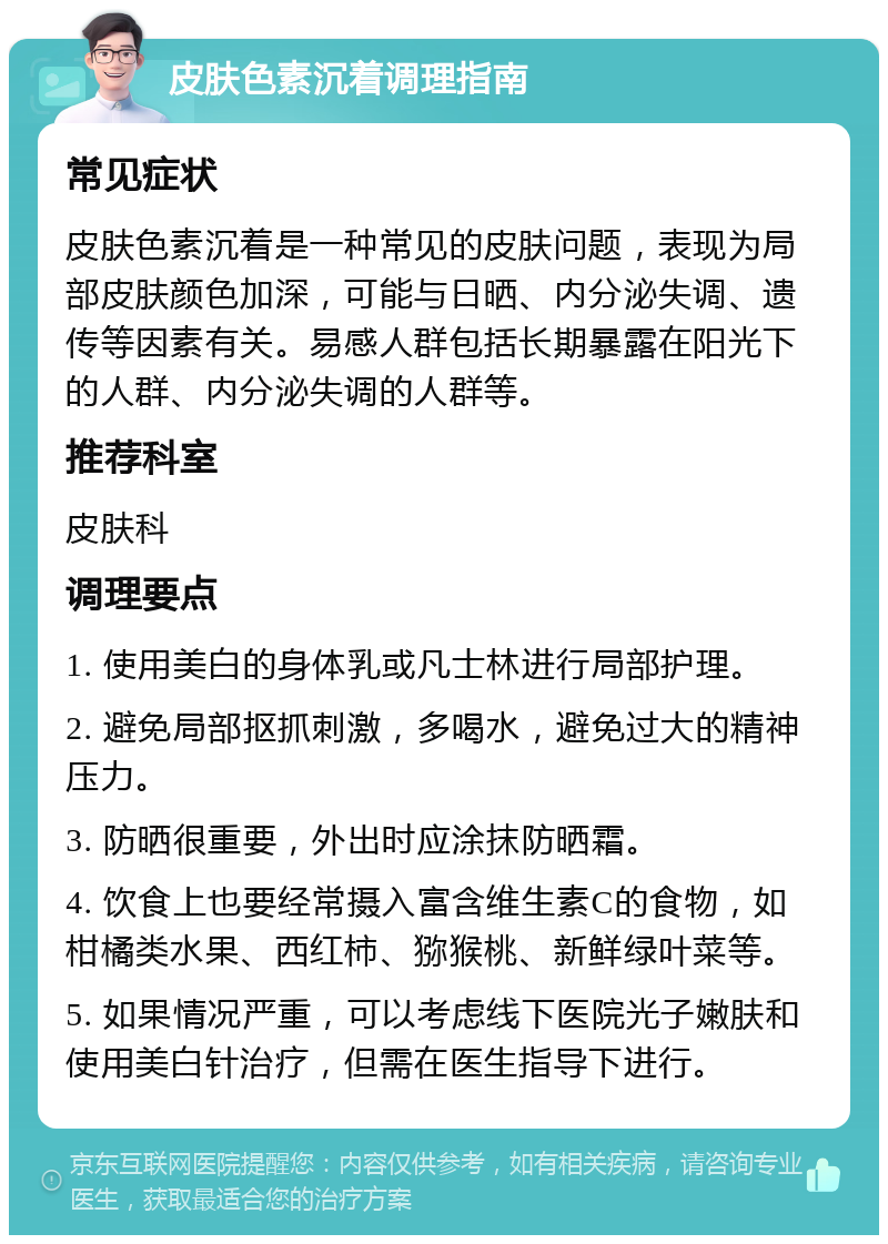 皮肤色素沉着调理指南 常见症状 皮肤色素沉着是一种常见的皮肤问题，表现为局部皮肤颜色加深，可能与日晒、内分泌失调、遗传等因素有关。易感人群包括长期暴露在阳光下的人群、内分泌失调的人群等。 推荐科室 皮肤科 调理要点 1. 使用美白的身体乳或凡士林进行局部护理。 2. 避免局部抠抓刺激，多喝水，避免过大的精神压力。 3. 防晒很重要，外出时应涂抹防晒霜。 4. 饮食上也要经常摄入富含维生素C的食物，如柑橘类水果、西红柿、猕猴桃、新鲜绿叶菜等。 5. 如果情况严重，可以考虑线下医院光子嫩肤和使用美白针治疗，但需在医生指导下进行。