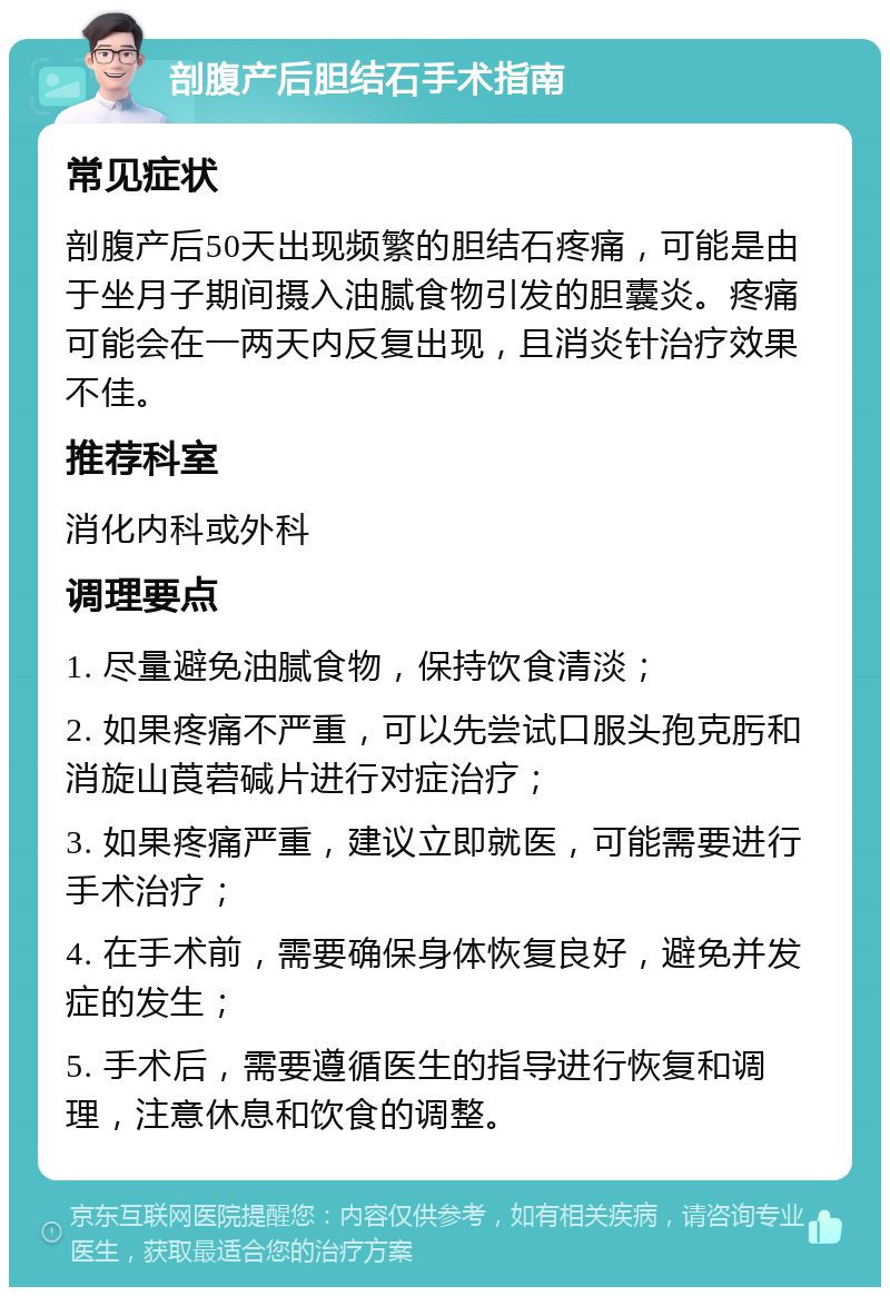 剖腹产后胆结石手术指南 常见症状 剖腹产后50天出现频繁的胆结石疼痛，可能是由于坐月子期间摄入油腻食物引发的胆囊炎。疼痛可能会在一两天内反复出现，且消炎针治疗效果不佳。 推荐科室 消化内科或外科 调理要点 1. 尽量避免油腻食物，保持饮食清淡； 2. 如果疼痛不严重，可以先尝试口服头孢克肟和消旋山莨菪碱片进行对症治疗； 3. 如果疼痛严重，建议立即就医，可能需要进行手术治疗； 4. 在手术前，需要确保身体恢复良好，避免并发症的发生； 5. 手术后，需要遵循医生的指导进行恢复和调理，注意休息和饮食的调整。