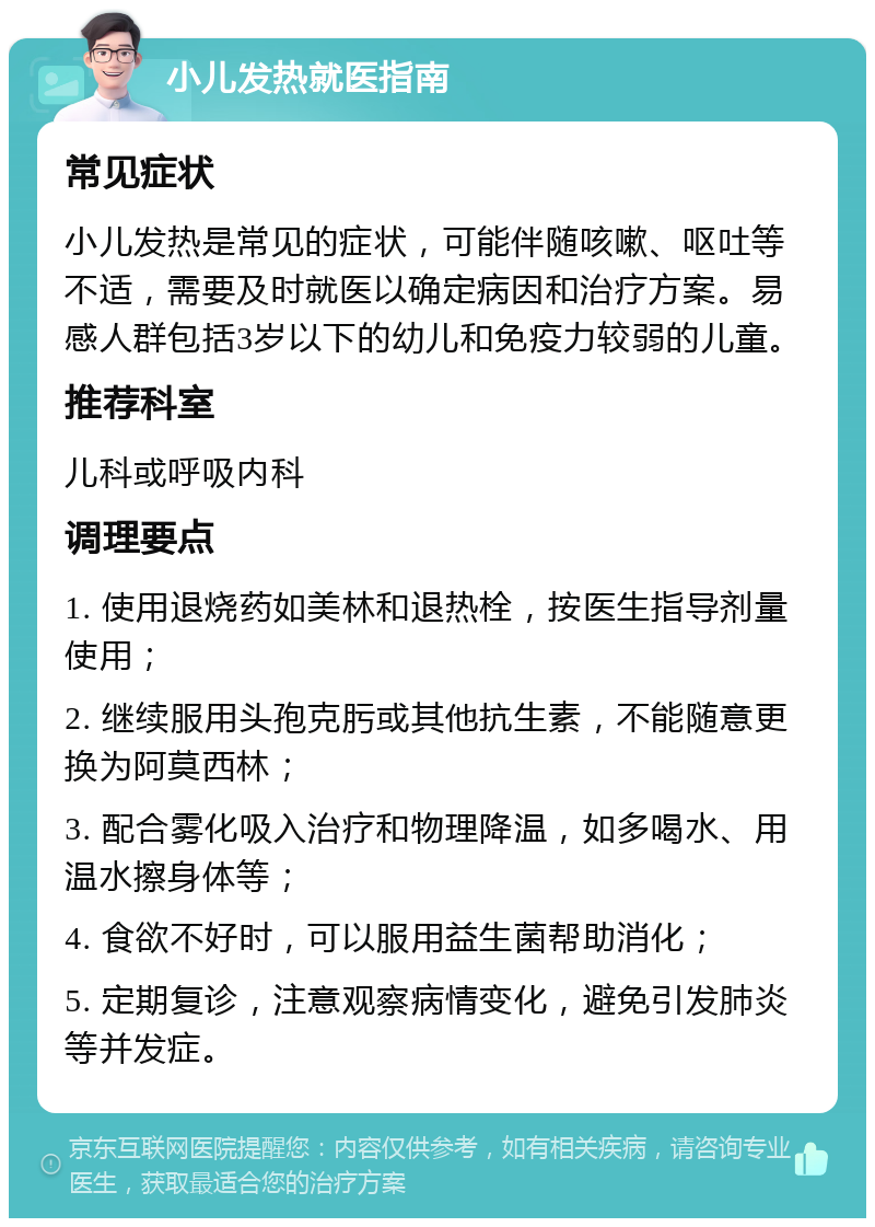 小儿发热就医指南 常见症状 小儿发热是常见的症状，可能伴随咳嗽、呕吐等不适，需要及时就医以确定病因和治疗方案。易感人群包括3岁以下的幼儿和免疫力较弱的儿童。 推荐科室 儿科或呼吸内科 调理要点 1. 使用退烧药如美林和退热栓，按医生指导剂量使用； 2. 继续服用头孢克肟或其他抗生素，不能随意更换为阿莫西林； 3. 配合雾化吸入治疗和物理降温，如多喝水、用温水擦身体等； 4. 食欲不好时，可以服用益生菌帮助消化； 5. 定期复诊，注意观察病情变化，避免引发肺炎等并发症。