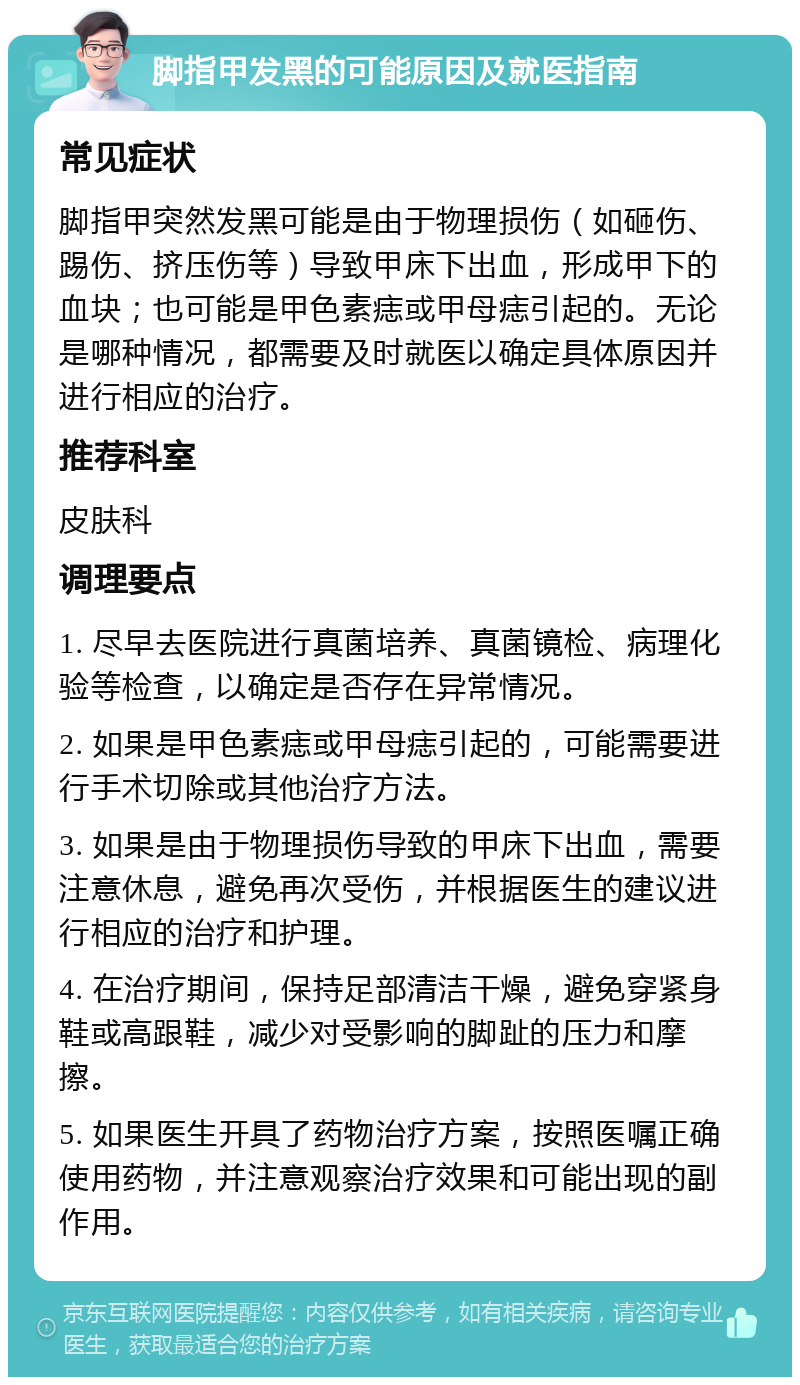 脚指甲发黑的可能原因及就医指南 常见症状 脚指甲突然发黑可能是由于物理损伤（如砸伤、踢伤、挤压伤等）导致甲床下出血，形成甲下的血块；也可能是甲色素痣或甲母痣引起的。无论是哪种情况，都需要及时就医以确定具体原因并进行相应的治疗。 推荐科室 皮肤科 调理要点 1. 尽早去医院进行真菌培养、真菌镜检、病理化验等检查，以确定是否存在异常情况。 2. 如果是甲色素痣或甲母痣引起的，可能需要进行手术切除或其他治疗方法。 3. 如果是由于物理损伤导致的甲床下出血，需要注意休息，避免再次受伤，并根据医生的建议进行相应的治疗和护理。 4. 在治疗期间，保持足部清洁干燥，避免穿紧身鞋或高跟鞋，减少对受影响的脚趾的压力和摩擦。 5. 如果医生开具了药物治疗方案，按照医嘱正确使用药物，并注意观察治疗效果和可能出现的副作用。