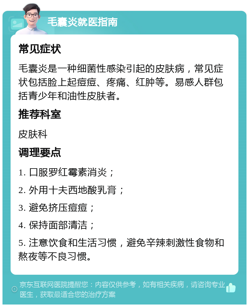 毛囊炎就医指南 常见症状 毛囊炎是一种细菌性感染引起的皮肤病，常见症状包括脸上起痘痘、疼痛、红肿等。易感人群包括青少年和油性皮肤者。 推荐科室 皮肤科 调理要点 1. 口服罗红霉素消炎； 2. 外用十夫西地酸乳膏； 3. 避免挤压痘痘； 4. 保持面部清洁； 5. 注意饮食和生活习惯，避免辛辣刺激性食物和熬夜等不良习惯。