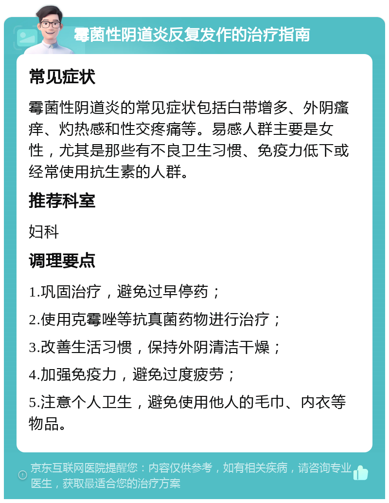 霉菌性阴道炎反复发作的治疗指南 常见症状 霉菌性阴道炎的常见症状包括白带增多、外阴瘙痒、灼热感和性交疼痛等。易感人群主要是女性，尤其是那些有不良卫生习惯、免疫力低下或经常使用抗生素的人群。 推荐科室 妇科 调理要点 1.巩固治疗，避免过早停药； 2.使用克霉唑等抗真菌药物进行治疗； 3.改善生活习惯，保持外阴清洁干燥； 4.加强免疫力，避免过度疲劳； 5.注意个人卫生，避免使用他人的毛巾、内衣等物品。