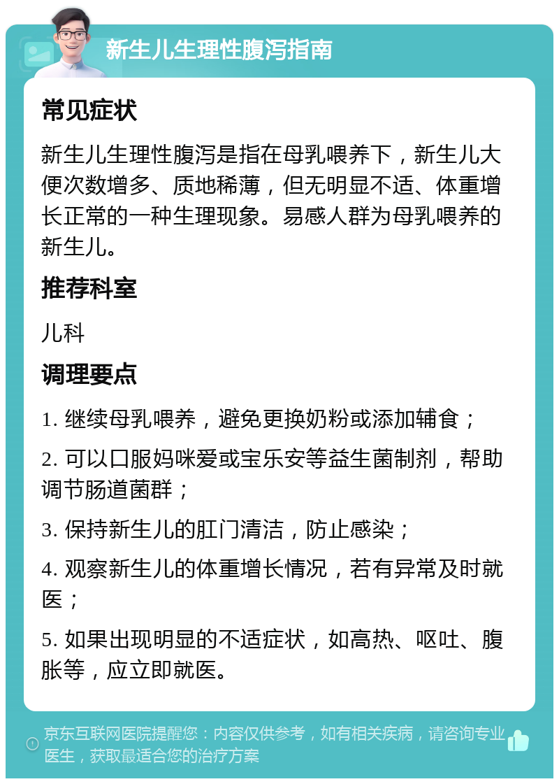 新生儿生理性腹泻指南 常见症状 新生儿生理性腹泻是指在母乳喂养下，新生儿大便次数增多、质地稀薄，但无明显不适、体重增长正常的一种生理现象。易感人群为母乳喂养的新生儿。 推荐科室 儿科 调理要点 1. 继续母乳喂养，避免更换奶粉或添加辅食； 2. 可以口服妈咪爱或宝乐安等益生菌制剂，帮助调节肠道菌群； 3. 保持新生儿的肛门清洁，防止感染； 4. 观察新生儿的体重增长情况，若有异常及时就医； 5. 如果出现明显的不适症状，如高热、呕吐、腹胀等，应立即就医。