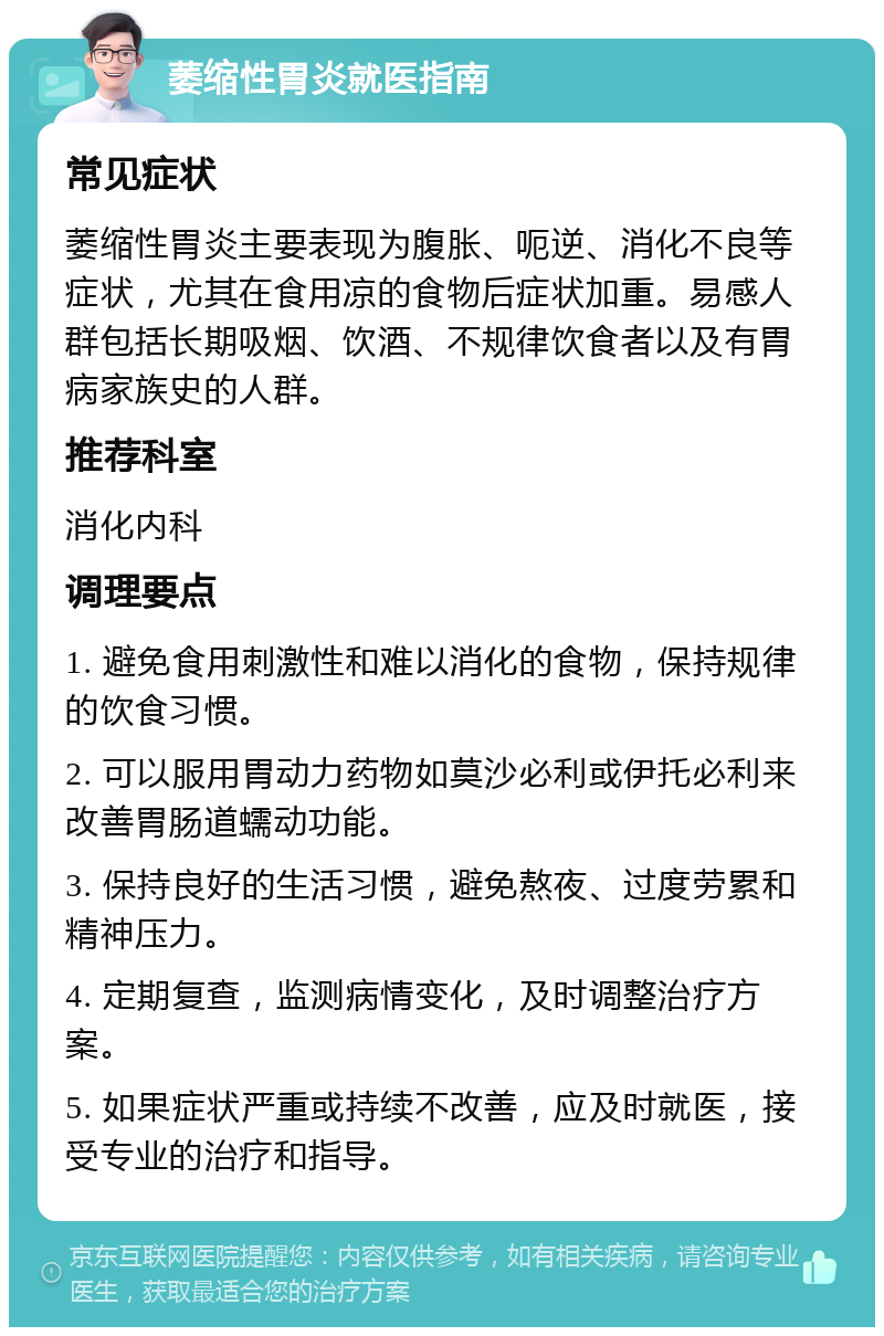 萎缩性胃炎就医指南 常见症状 萎缩性胃炎主要表现为腹胀、呃逆、消化不良等症状，尤其在食用凉的食物后症状加重。易感人群包括长期吸烟、饮酒、不规律饮食者以及有胃病家族史的人群。 推荐科室 消化内科 调理要点 1. 避免食用刺激性和难以消化的食物，保持规律的饮食习惯。 2. 可以服用胃动力药物如莫沙必利或伊托必利来改善胃肠道蠕动功能。 3. 保持良好的生活习惯，避免熬夜、过度劳累和精神压力。 4. 定期复查，监测病情变化，及时调整治疗方案。 5. 如果症状严重或持续不改善，应及时就医，接受专业的治疗和指导。