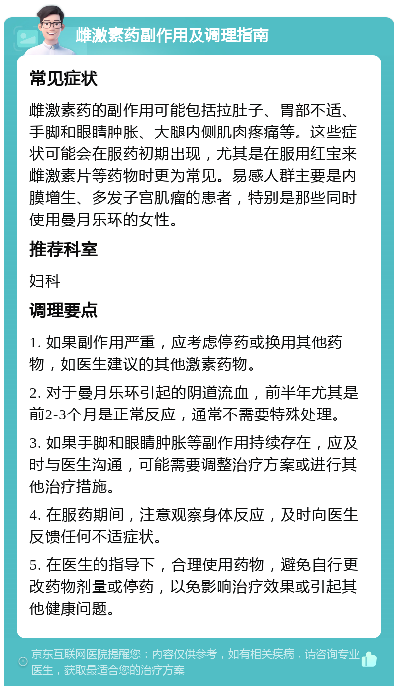 雌激素药副作用及调理指南 常见症状 雌激素药的副作用可能包括拉肚子、胃部不适、手脚和眼睛肿胀、大腿内侧肌肉疼痛等。这些症状可能会在服药初期出现，尤其是在服用红宝来雌激素片等药物时更为常见。易感人群主要是内膜增生、多发子宫肌瘤的患者，特别是那些同时使用曼月乐环的女性。 推荐科室 妇科 调理要点 1. 如果副作用严重，应考虑停药或换用其他药物，如医生建议的其他激素药物。 2. 对于曼月乐环引起的阴道流血，前半年尤其是前2-3个月是正常反应，通常不需要特殊处理。 3. 如果手脚和眼睛肿胀等副作用持续存在，应及时与医生沟通，可能需要调整治疗方案或进行其他治疗措施。 4. 在服药期间，注意观察身体反应，及时向医生反馈任何不适症状。 5. 在医生的指导下，合理使用药物，避免自行更改药物剂量或停药，以免影响治疗效果或引起其他健康问题。