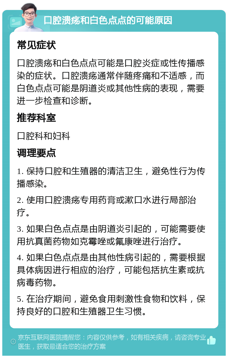 口腔溃疡和白色点点的可能原因 常见症状 口腔溃疡和白色点点可能是口腔炎症或性传播感染的症状。口腔溃疡通常伴随疼痛和不适感，而白色点点可能是阴道炎或其他性病的表现，需要进一步检查和诊断。 推荐科室 口腔科和妇科 调理要点 1. 保持口腔和生殖器的清洁卫生，避免性行为传播感染。 2. 使用口腔溃疡专用药膏或漱口水进行局部治疗。 3. 如果白色点点是由阴道炎引起的，可能需要使用抗真菌药物如克霉唑或氟康唑进行治疗。 4. 如果白色点点是由其他性病引起的，需要根据具体病因进行相应的治疗，可能包括抗生素或抗病毒药物。 5. 在治疗期间，避免食用刺激性食物和饮料，保持良好的口腔和生殖器卫生习惯。