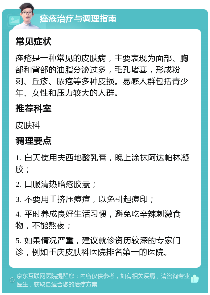 痤疮治疗与调理指南 常见症状 痤疮是一种常见的皮肤病，主要表现为面部、胸部和背部的油脂分泌过多，毛孔堵塞，形成粉刺、丘疹、脓疱等多种皮损。易感人群包括青少年、女性和压力较大的人群。 推荐科室 皮肤科 调理要点 1. 白天使用夫西地酸乳膏，晚上涂抹阿达帕林凝胶； 2. 口服清热暗疮胶囊； 3. 不要用手挤压痘痘，以免引起痘印； 4. 平时养成良好生活习惯，避免吃辛辣刺激食物，不能熬夜； 5. 如果情况严重，建议就诊资历较深的专家门诊，例如重庆皮肤科医院排名第一的医院。