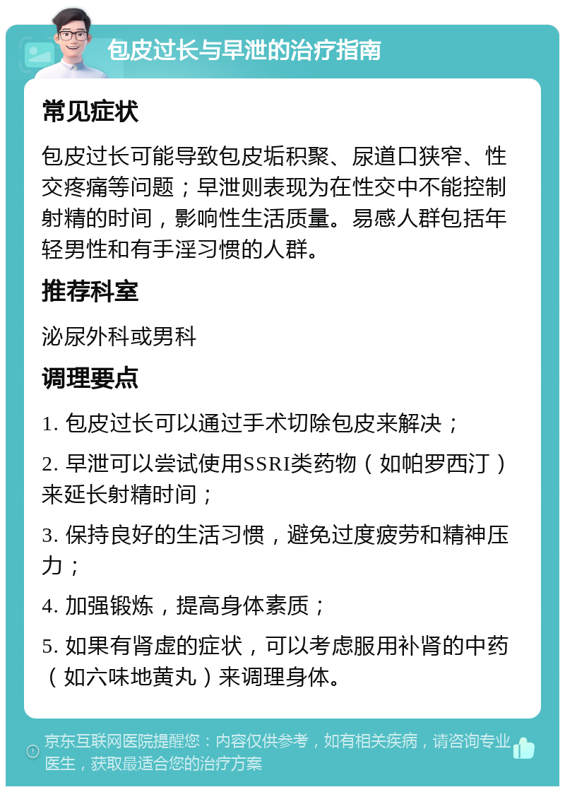 包皮过长与早泄的治疗指南 常见症状 包皮过长可能导致包皮垢积聚、尿道口狭窄、性交疼痛等问题；早泄则表现为在性交中不能控制射精的时间，影响性生活质量。易感人群包括年轻男性和有手淫习惯的人群。 推荐科室 泌尿外科或男科 调理要点 1. 包皮过长可以通过手术切除包皮来解决； 2. 早泄可以尝试使用SSRI类药物（如帕罗西汀）来延长射精时间； 3. 保持良好的生活习惯，避免过度疲劳和精神压力； 4. 加强锻炼，提高身体素质； 5. 如果有肾虚的症状，可以考虑服用补肾的中药（如六味地黄丸）来调理身体。