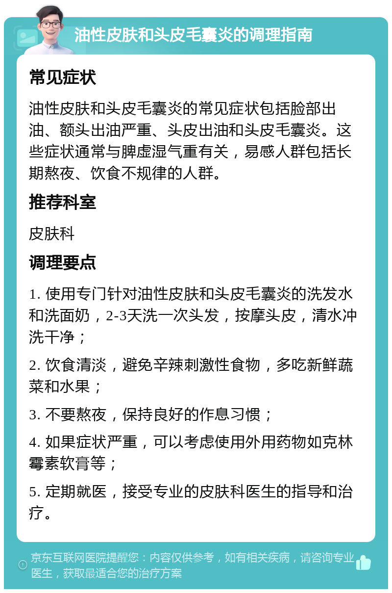 油性皮肤和头皮毛囊炎的调理指南 常见症状 油性皮肤和头皮毛囊炎的常见症状包括脸部出油、额头出油严重、头皮出油和头皮毛囊炎。这些症状通常与脾虚湿气重有关，易感人群包括长期熬夜、饮食不规律的人群。 推荐科室 皮肤科 调理要点 1. 使用专门针对油性皮肤和头皮毛囊炎的洗发水和洗面奶，2-3天洗一次头发，按摩头皮，清水冲洗干净； 2. 饮食清淡，避免辛辣刺激性食物，多吃新鲜蔬菜和水果； 3. 不要熬夜，保持良好的作息习惯； 4. 如果症状严重，可以考虑使用外用药物如克林霉素软膏等； 5. 定期就医，接受专业的皮肤科医生的指导和治疗。