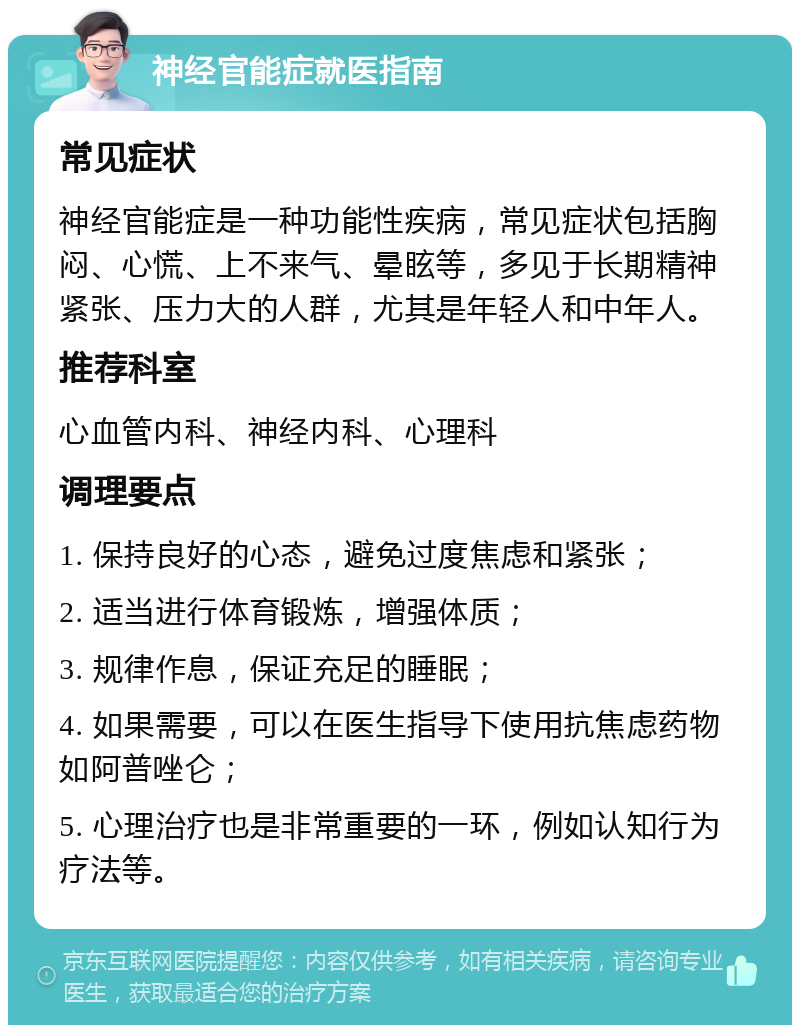 神经官能症就医指南 常见症状 神经官能症是一种功能性疾病，常见症状包括胸闷、心慌、上不来气、晕眩等，多见于长期精神紧张、压力大的人群，尤其是年轻人和中年人。 推荐科室 心血管内科、神经内科、心理科 调理要点 1. 保持良好的心态，避免过度焦虑和紧张； 2. 适当进行体育锻炼，增强体质； 3. 规律作息，保证充足的睡眠； 4. 如果需要，可以在医生指导下使用抗焦虑药物如阿普唑仑； 5. 心理治疗也是非常重要的一环，例如认知行为疗法等。