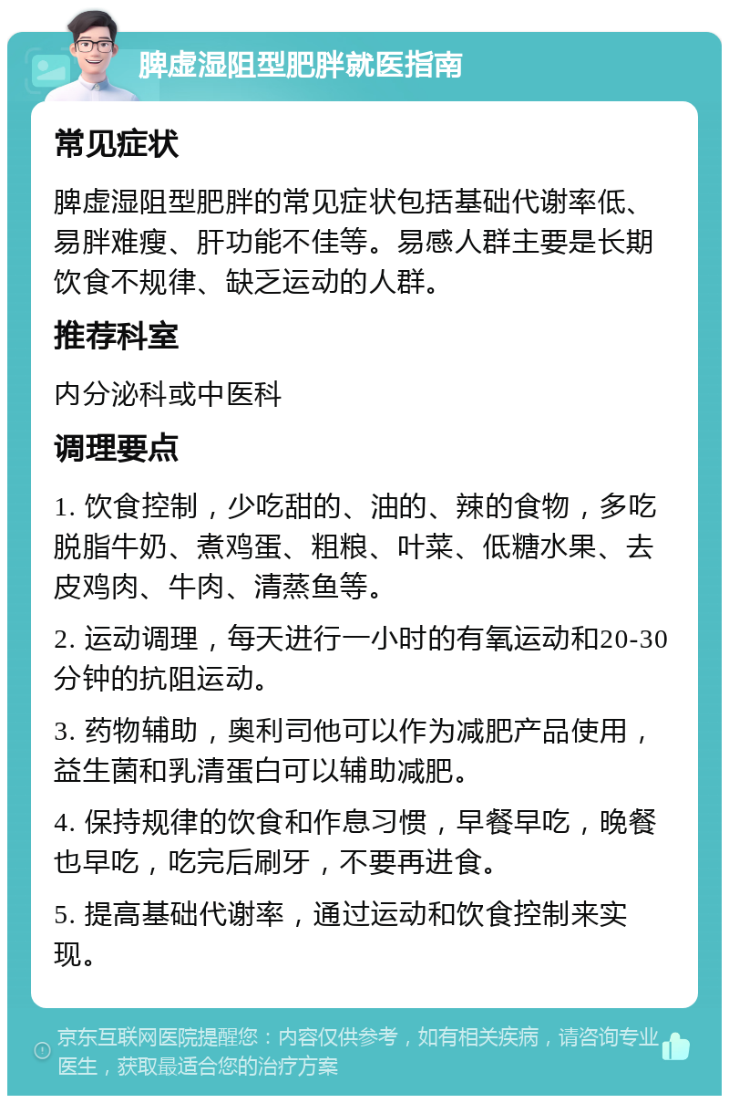 脾虚湿阻型肥胖就医指南 常见症状 脾虚湿阻型肥胖的常见症状包括基础代谢率低、易胖难瘦、肝功能不佳等。易感人群主要是长期饮食不规律、缺乏运动的人群。 推荐科室 内分泌科或中医科 调理要点 1. 饮食控制，少吃甜的、油的、辣的食物，多吃脱脂牛奶、煮鸡蛋、粗粮、叶菜、低糖水果、去皮鸡肉、牛肉、清蒸鱼等。 2. 运动调理，每天进行一小时的有氧运动和20-30分钟的抗阻运动。 3. 药物辅助，奥利司他可以作为减肥产品使用，益生菌和乳清蛋白可以辅助减肥。 4. 保持规律的饮食和作息习惯，早餐早吃，晚餐也早吃，吃完后刷牙，不要再进食。 5. 提高基础代谢率，通过运动和饮食控制来实现。