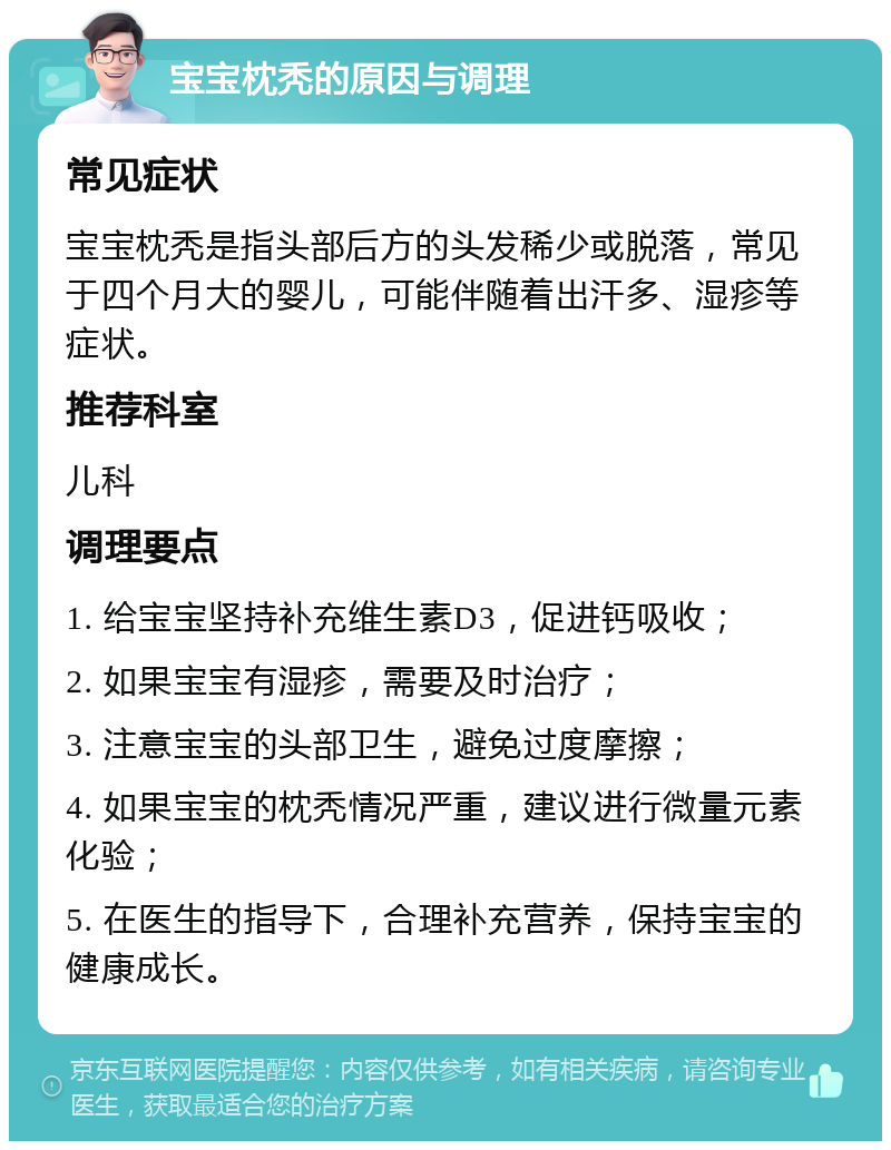 宝宝枕秃的原因与调理 常见症状 宝宝枕秃是指头部后方的头发稀少或脱落，常见于四个月大的婴儿，可能伴随着出汗多、湿疹等症状。 推荐科室 儿科 调理要点 1. 给宝宝坚持补充维生素D3，促进钙吸收； 2. 如果宝宝有湿疹，需要及时治疗； 3. 注意宝宝的头部卫生，避免过度摩擦； 4. 如果宝宝的枕秃情况严重，建议进行微量元素化验； 5. 在医生的指导下，合理补充营养，保持宝宝的健康成长。