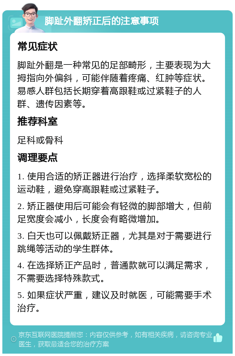 脚趾外翻矫正后的注意事项 常见症状 脚趾外翻是一种常见的足部畸形，主要表现为大拇指向外偏斜，可能伴随着疼痛、红肿等症状。易感人群包括长期穿着高跟鞋或过紧鞋子的人群、遗传因素等。 推荐科室 足科或骨科 调理要点 1. 使用合适的矫正器进行治疗，选择柔软宽松的运动鞋，避免穿高跟鞋或过紧鞋子。 2. 矫正器使用后可能会有轻微的脚部增大，但前足宽度会减小，长度会有略微增加。 3. 白天也可以佩戴矫正器，尤其是对于需要进行跳绳等活动的学生群体。 4. 在选择矫正产品时，普通款就可以满足需求，不需要选择特殊款式。 5. 如果症状严重，建议及时就医，可能需要手术治疗。